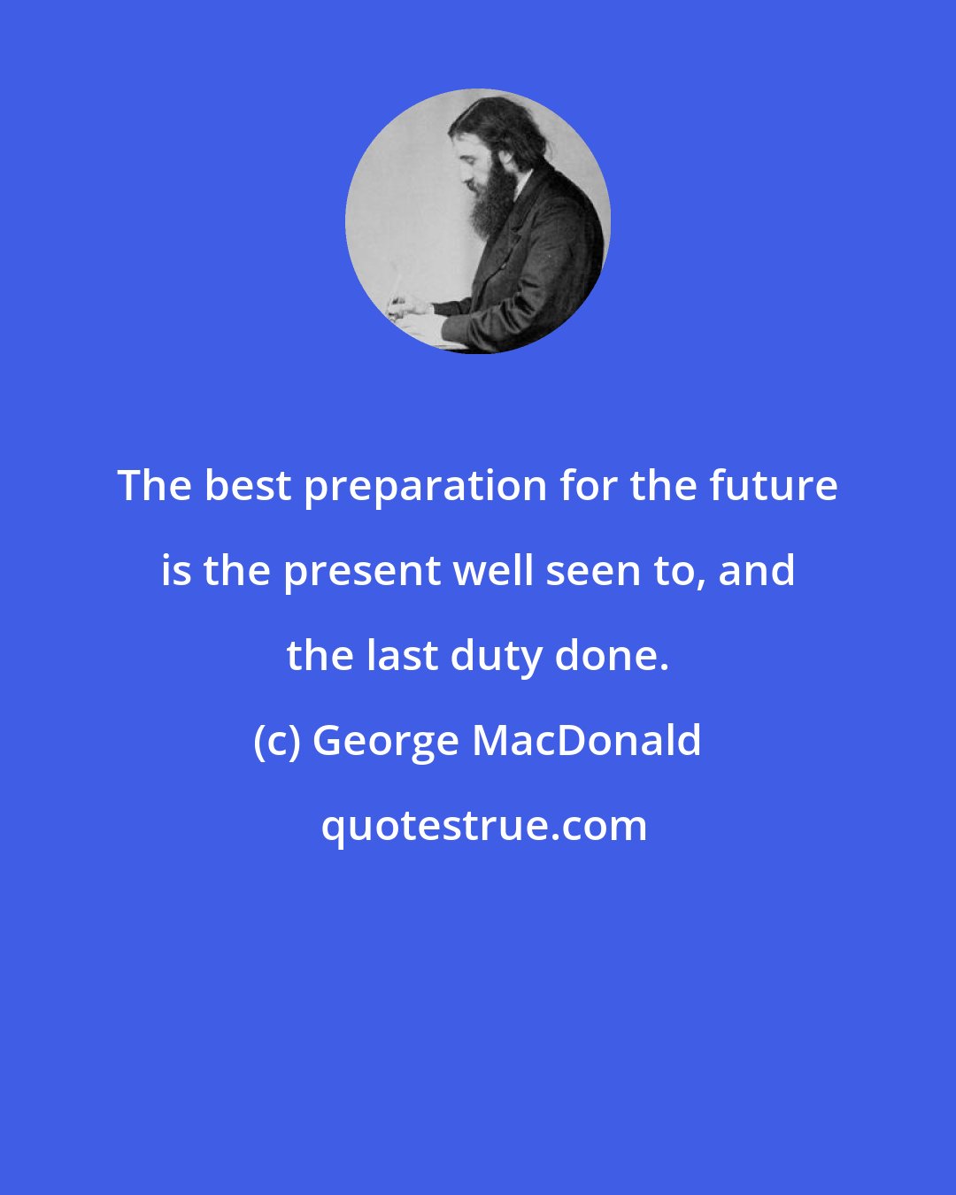 George MacDonald: The best preparation for the future is the present well seen to, and the last duty done.