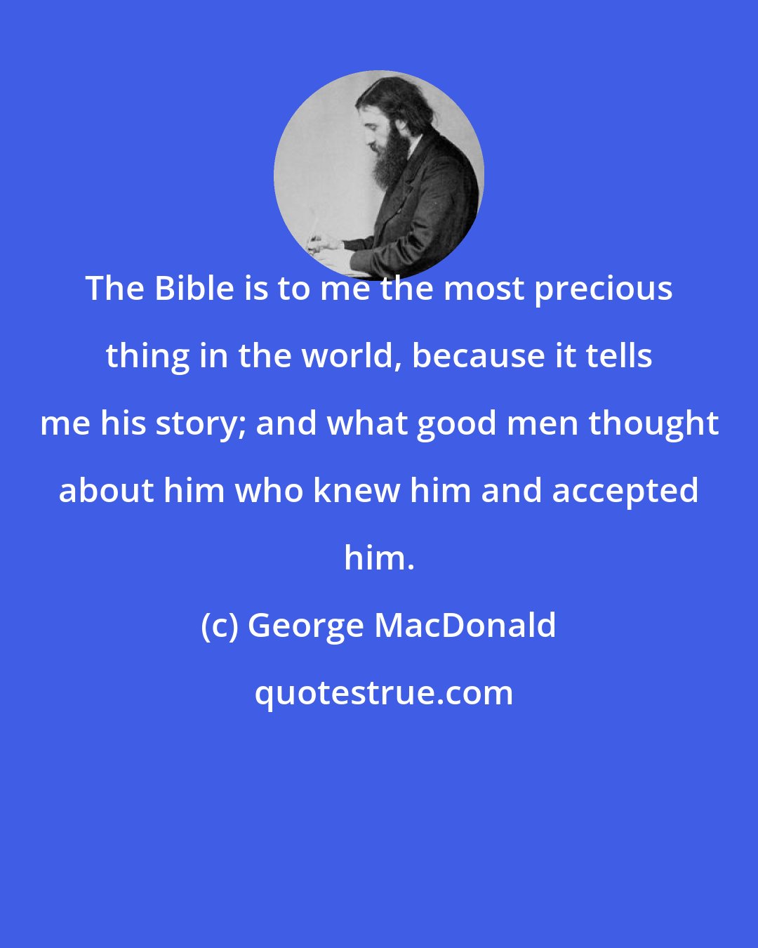 George MacDonald: The Bible is to me the most precious thing in the world, because it tells me his story; and what good men thought about him who knew him and accepted him.