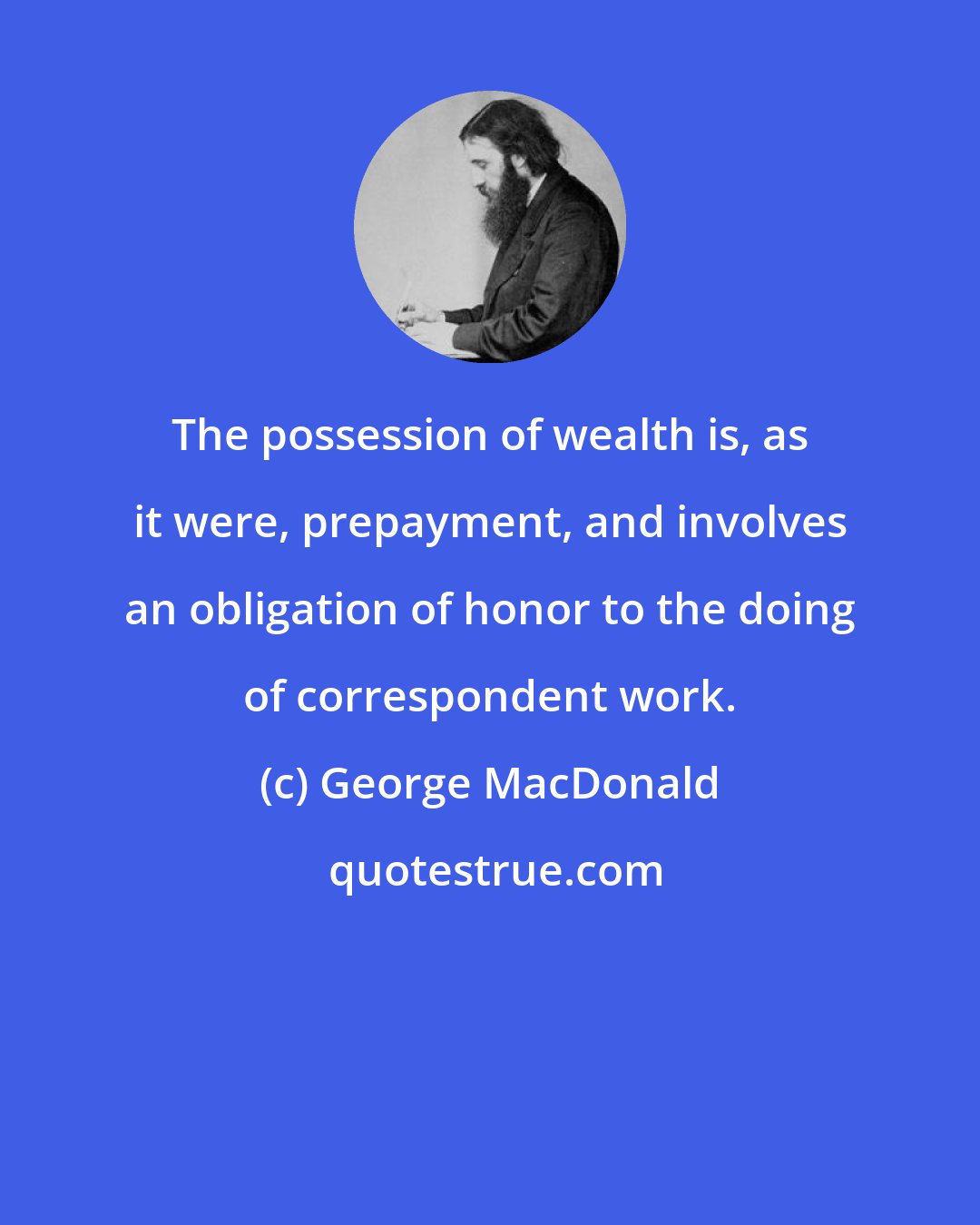 George MacDonald: The possession of wealth is, as it were, prepayment, and involves an obligation of honor to the doing of correspondent work.