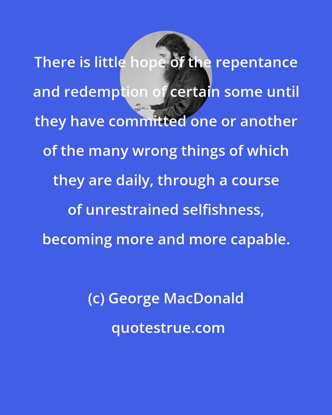 George MacDonald: There is little hope of the repentance and redemption of certain some until they have committed one or another of the many wrong things of which they are daily, through a course of unrestrained selfishness, becoming more and more capable.