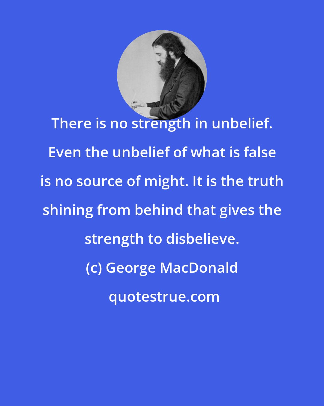 George MacDonald: There is no strength in unbelief. Even the unbelief of what is false is no source of might. It is the truth shining from behind that gives the strength to disbelieve.