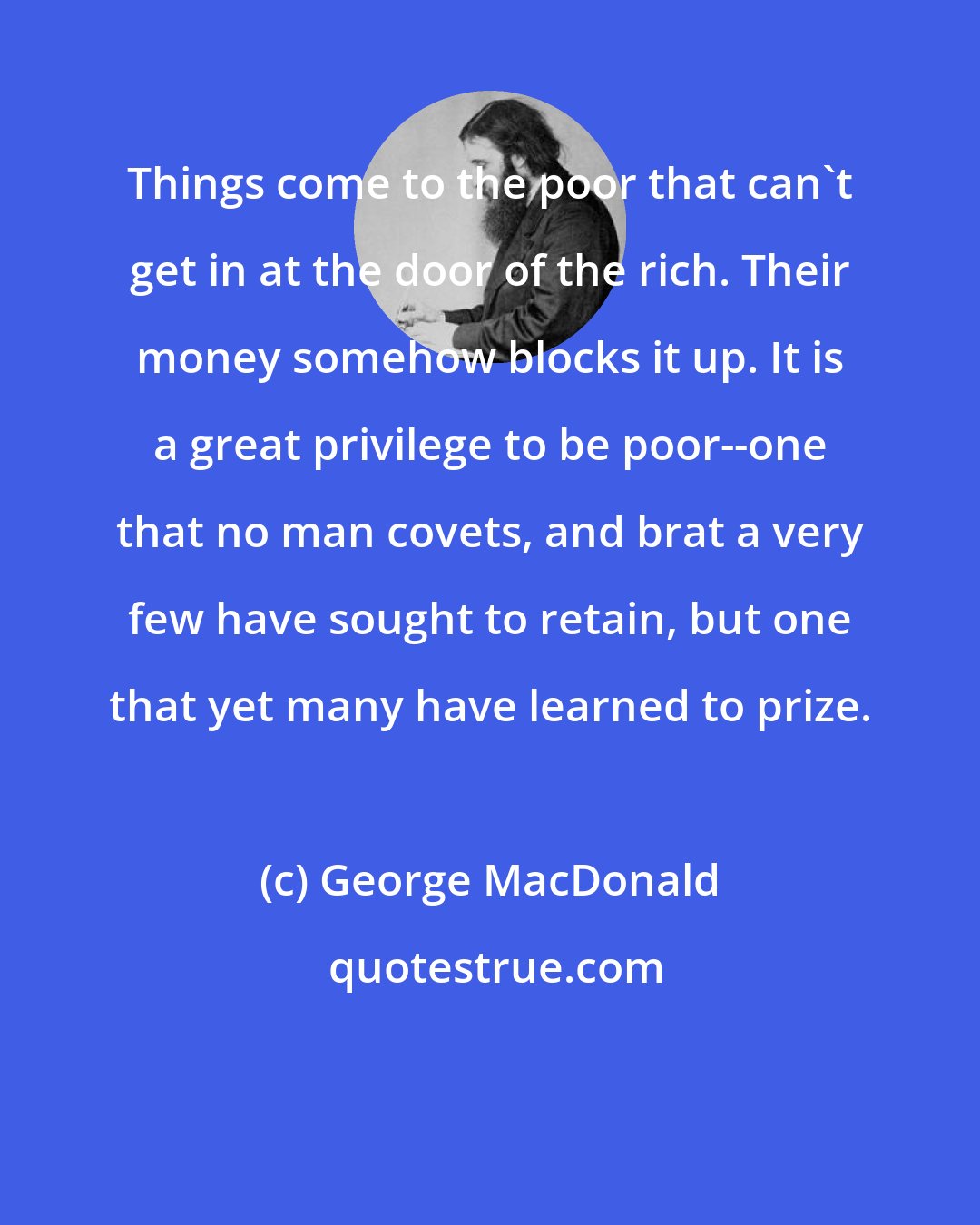 George MacDonald: Things come to the poor that can't get in at the door of the rich. Their money somehow blocks it up. It is a great privilege to be poor--one that no man covets, and brat a very few have sought to retain, but one that yet many have learned to prize.