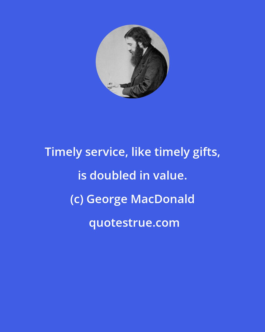 George MacDonald: Timely service, like timely gifts, is doubled in value.