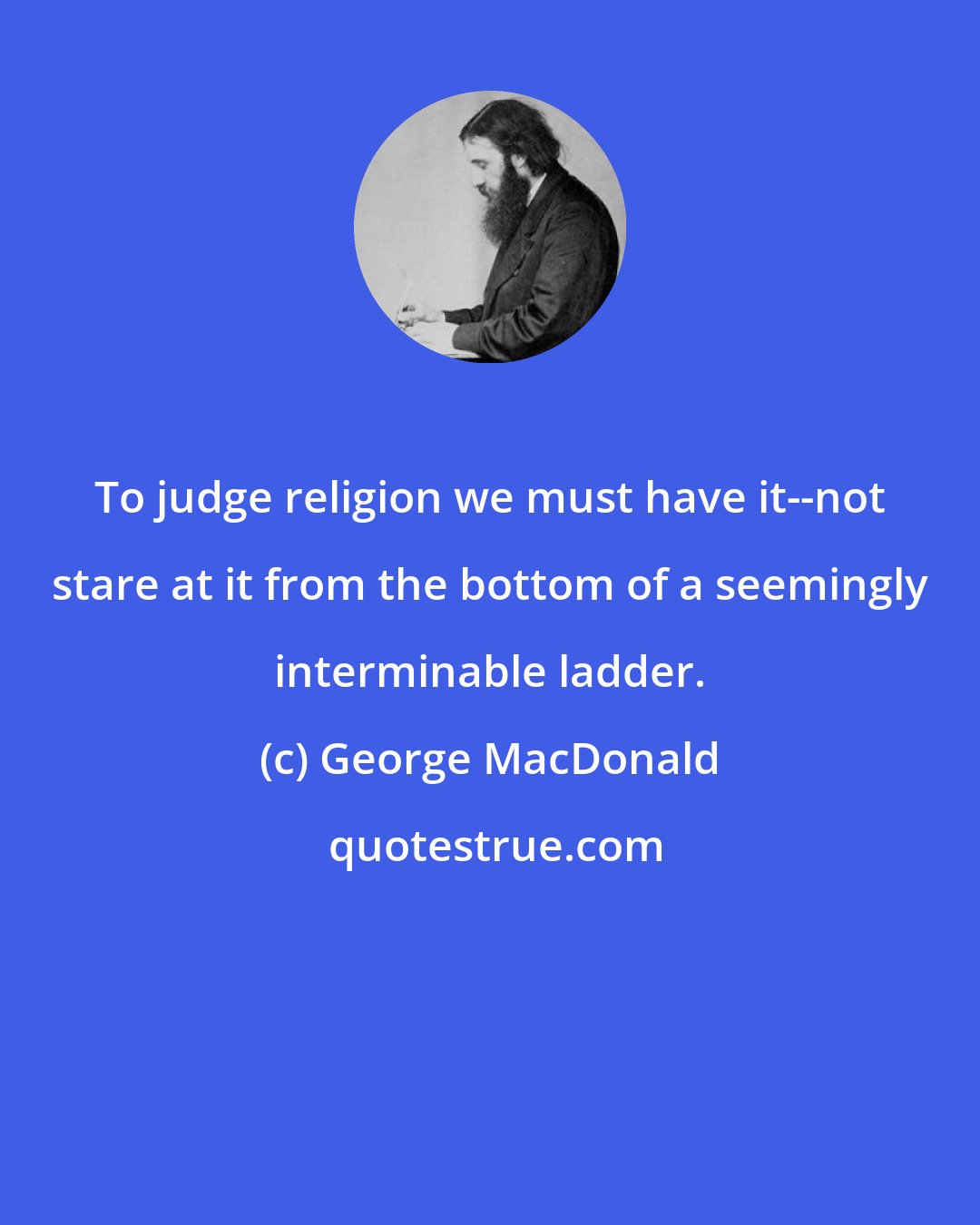 George MacDonald: To judge religion we must have it--not stare at it from the bottom of a seemingly interminable ladder.