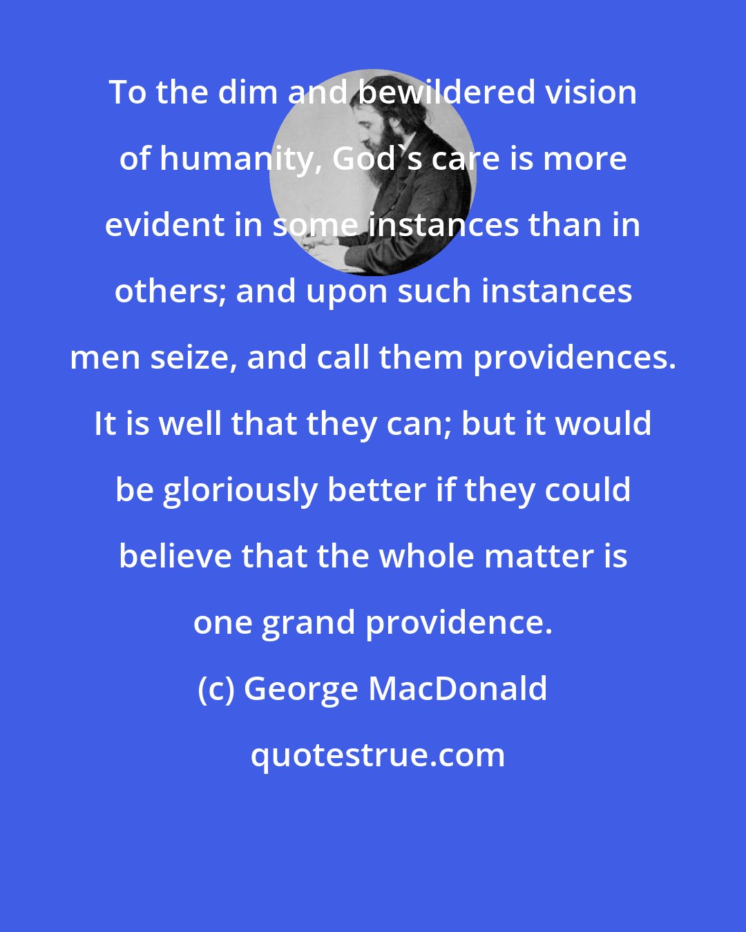 George MacDonald: To the dim and bewildered vision of humanity, God's care is more evident in some instances than in others; and upon such instances men seize, and call them providences. It is well that they can; but it would be gloriously better if they could believe that the whole matter is one grand providence.