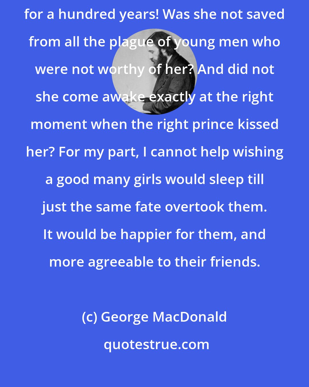 George MacDonald: What a good thing, for instance, it was that one princess should sleep for a hundred years! Was she not saved from all the plague of young men who were not worthy of her? And did not she come awake exactly at the right moment when the right prince kissed her? For my part, I cannot help wishing a good many girls would sleep till just the same fate overtook them. It would be happier for them, and more agreeable to their friends.