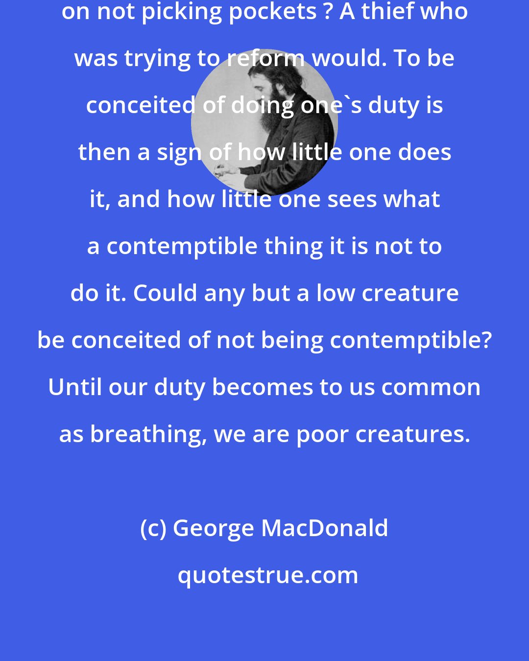 George MacDonald: What honest boy would pride himself on not picking pockets ? A thief who was trying to reform would. To be conceited of doing one's duty is then a sign of how little one does it, and how little one sees what a contemptible thing it is not to do it. Could any but a low creature be conceited of not being contemptible? Until our duty becomes to us common as breathing, we are poor creatures.