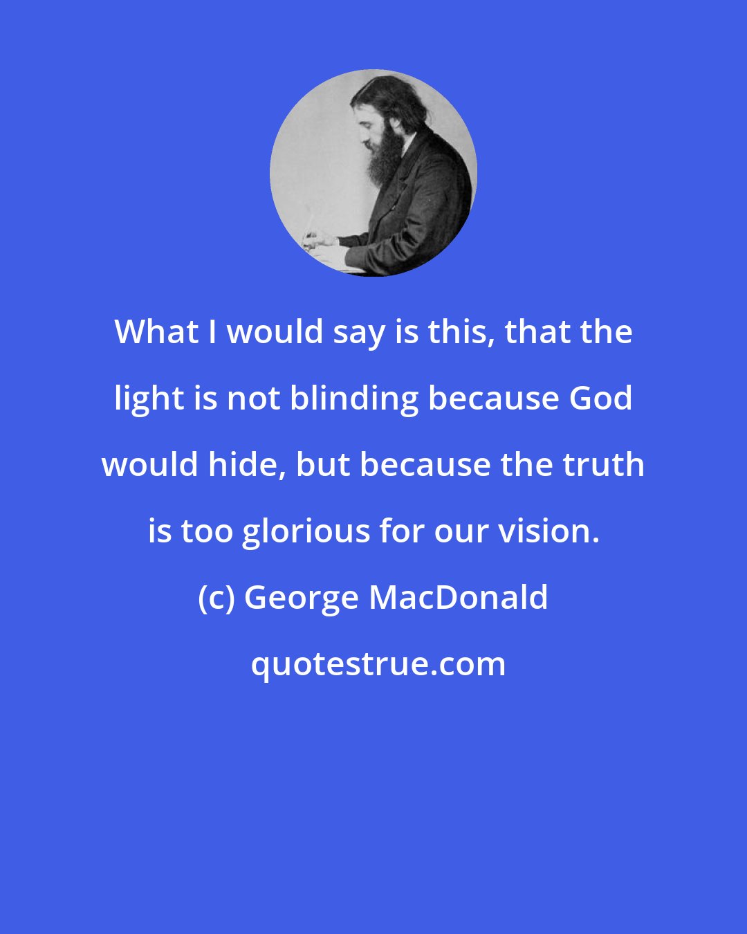 George MacDonald: What I would say is this, that the light is not blinding because God would hide, but because the truth is too glorious for our vision.