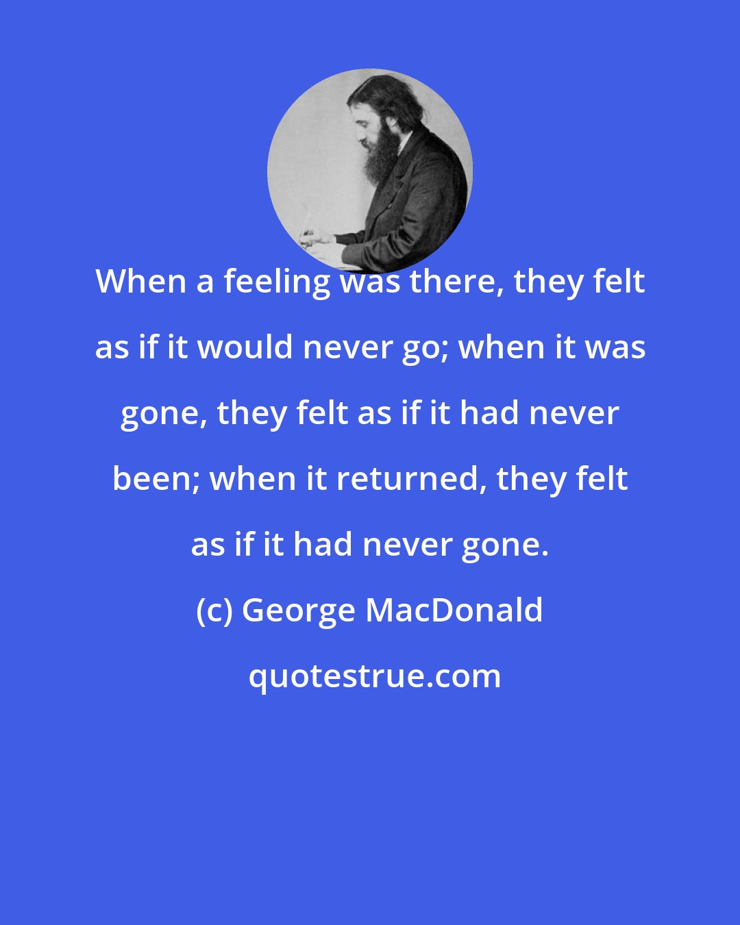 George MacDonald: When a feeling was there, they felt as if it would never go; when it was gone, they felt as if it had never been; when it returned, they felt as if it had never gone.