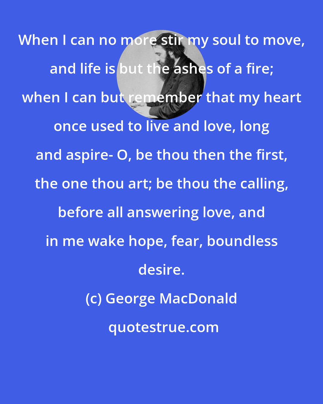 George MacDonald: When I can no more stir my soul to move, and life is but the ashes of a fire; when I can but remember that my heart once used to live and love, long and aspire- O, be thou then the first, the one thou art; be thou the calling, before all answering love, and in me wake hope, fear, boundless desire.