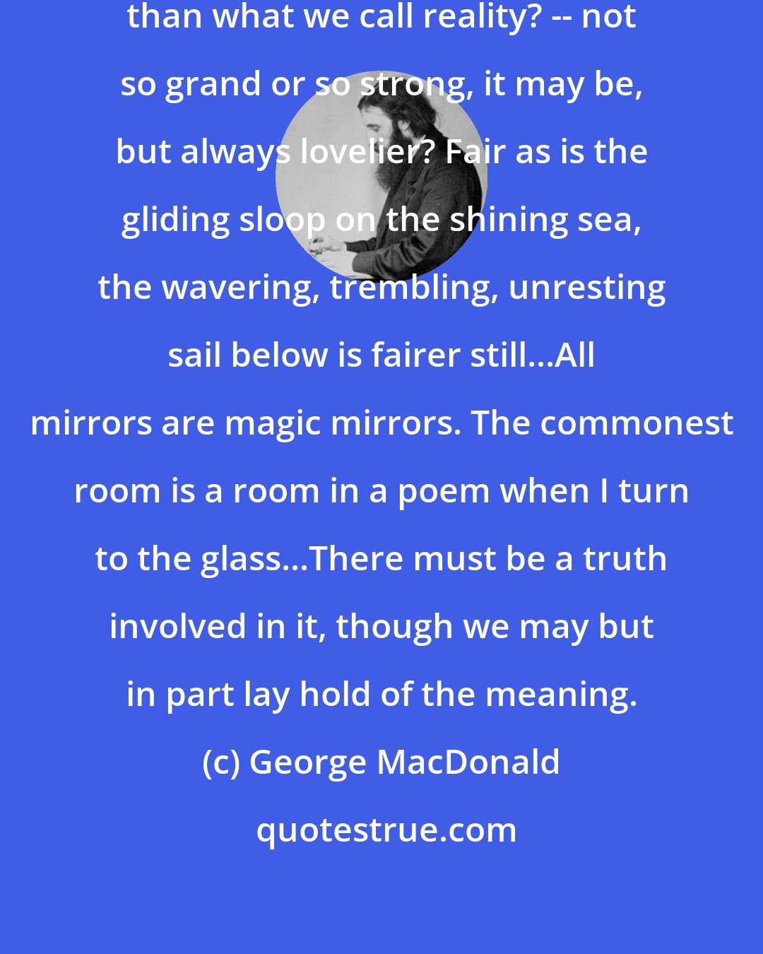 George MacDonald: Why are all reflections lovelier than what we call reality? -- not so grand or so strong, it may be, but always lovelier? Fair as is the gliding sloop on the shining sea, the wavering, trembling, unresting sail below is fairer still...All mirrors are magic mirrors. The commonest room is a room in a poem when I turn to the glass...There must be a truth involved in it, though we may but in part lay hold of the meaning.