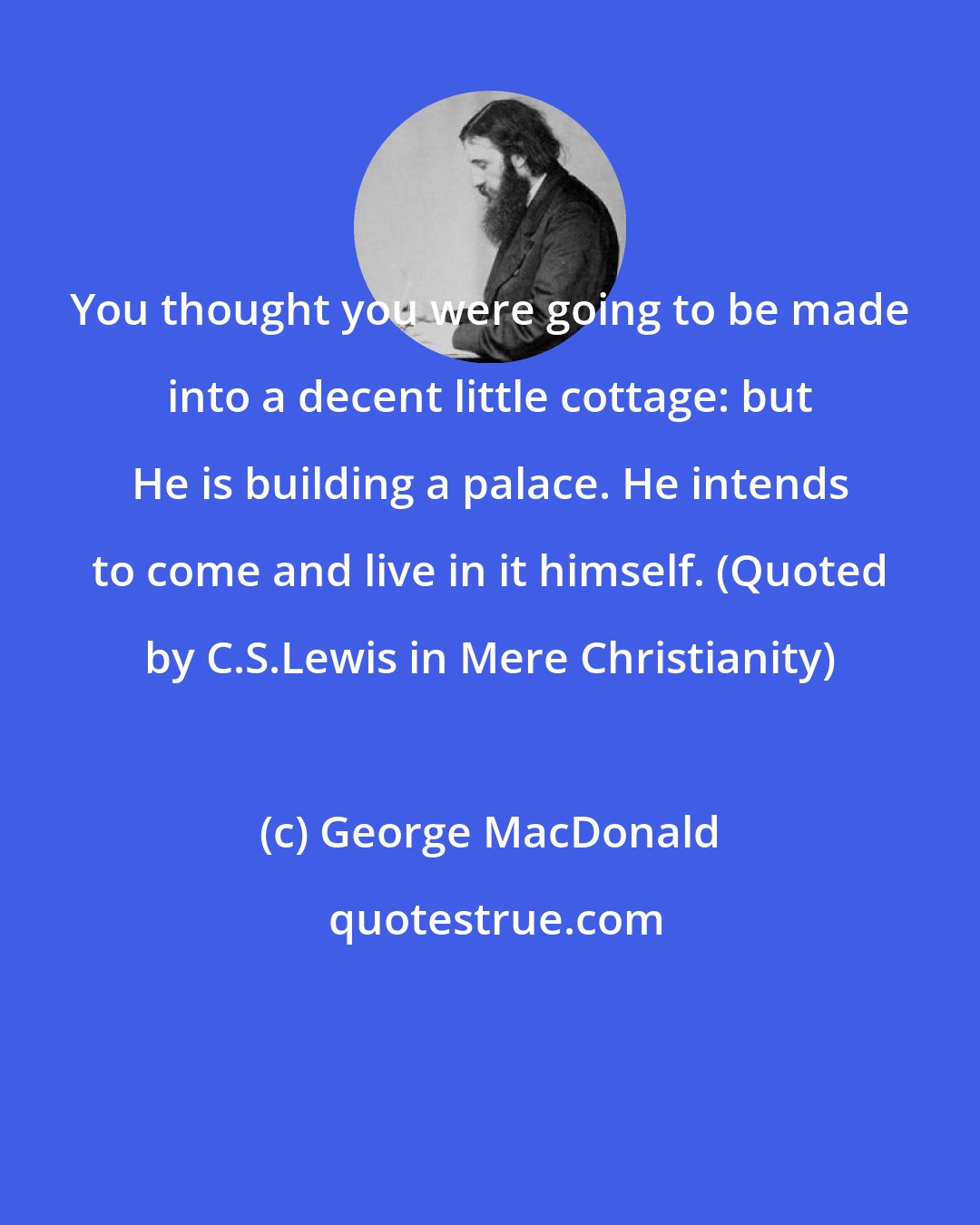 George MacDonald: You thought you were going to be made into a decent little cottage: but He is building a palace. He intends to come and live in it himself. (Quoted by C.S.Lewis in Mere Christianity)