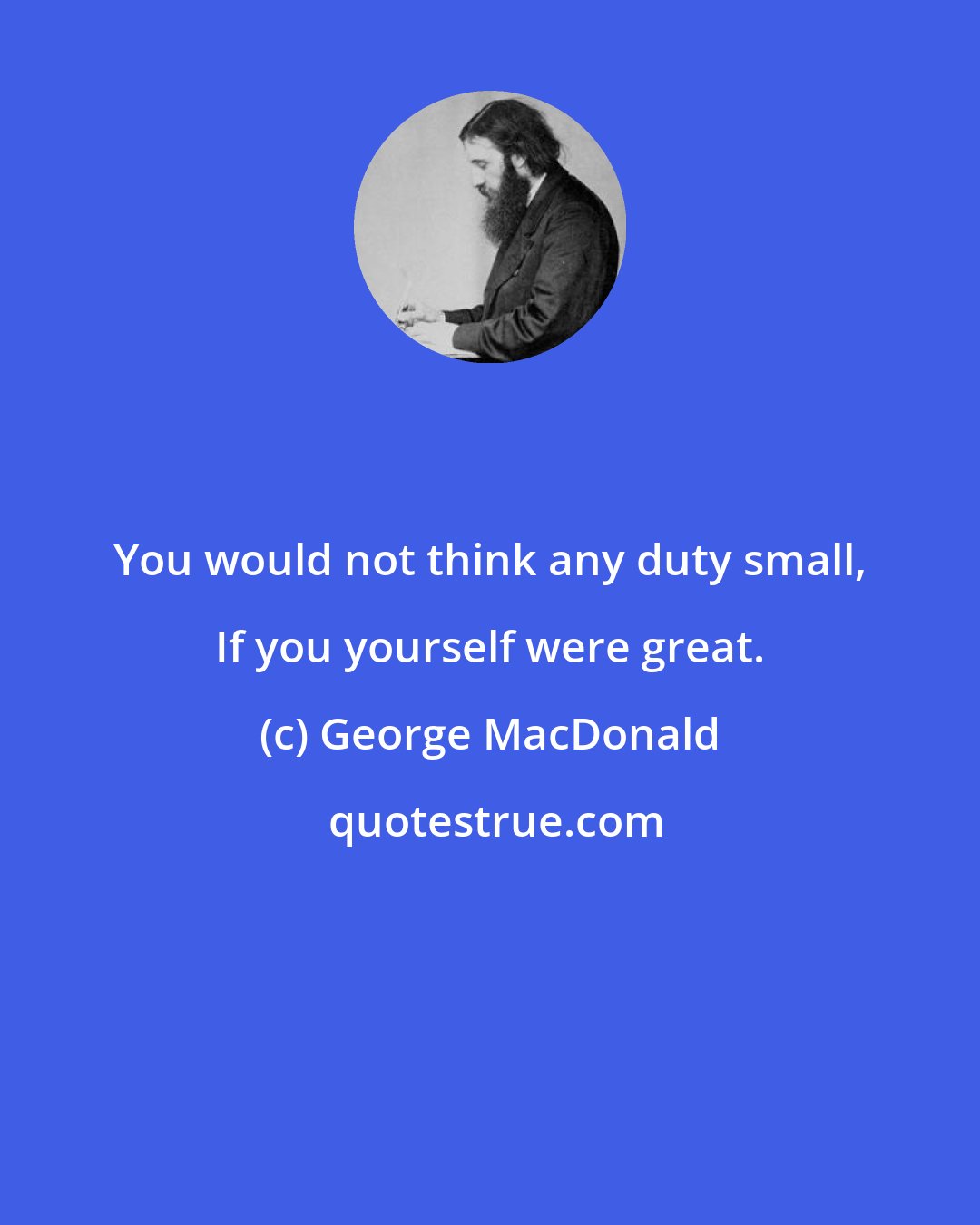 George MacDonald: You would not think any duty small, If you yourself were great.