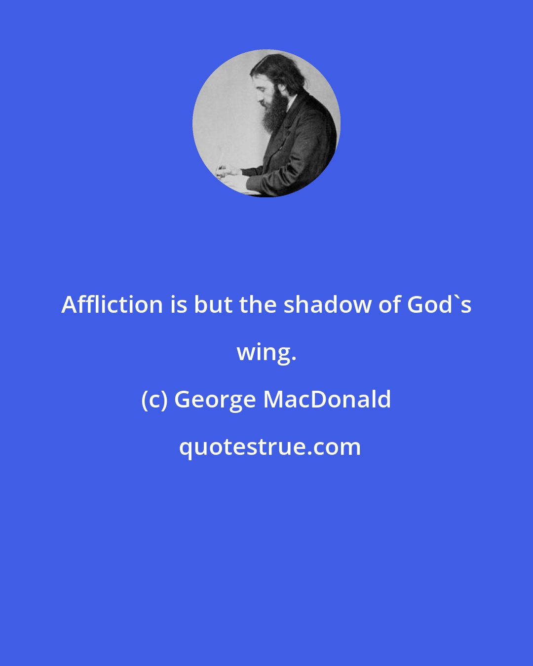 George MacDonald: Affliction is but the shadow of God's wing.