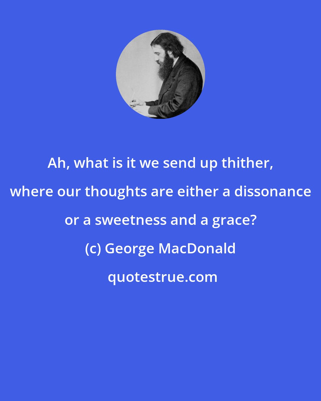 George MacDonald: Ah, what is it we send up thither, where our thoughts are either a dissonance or a sweetness and a grace?