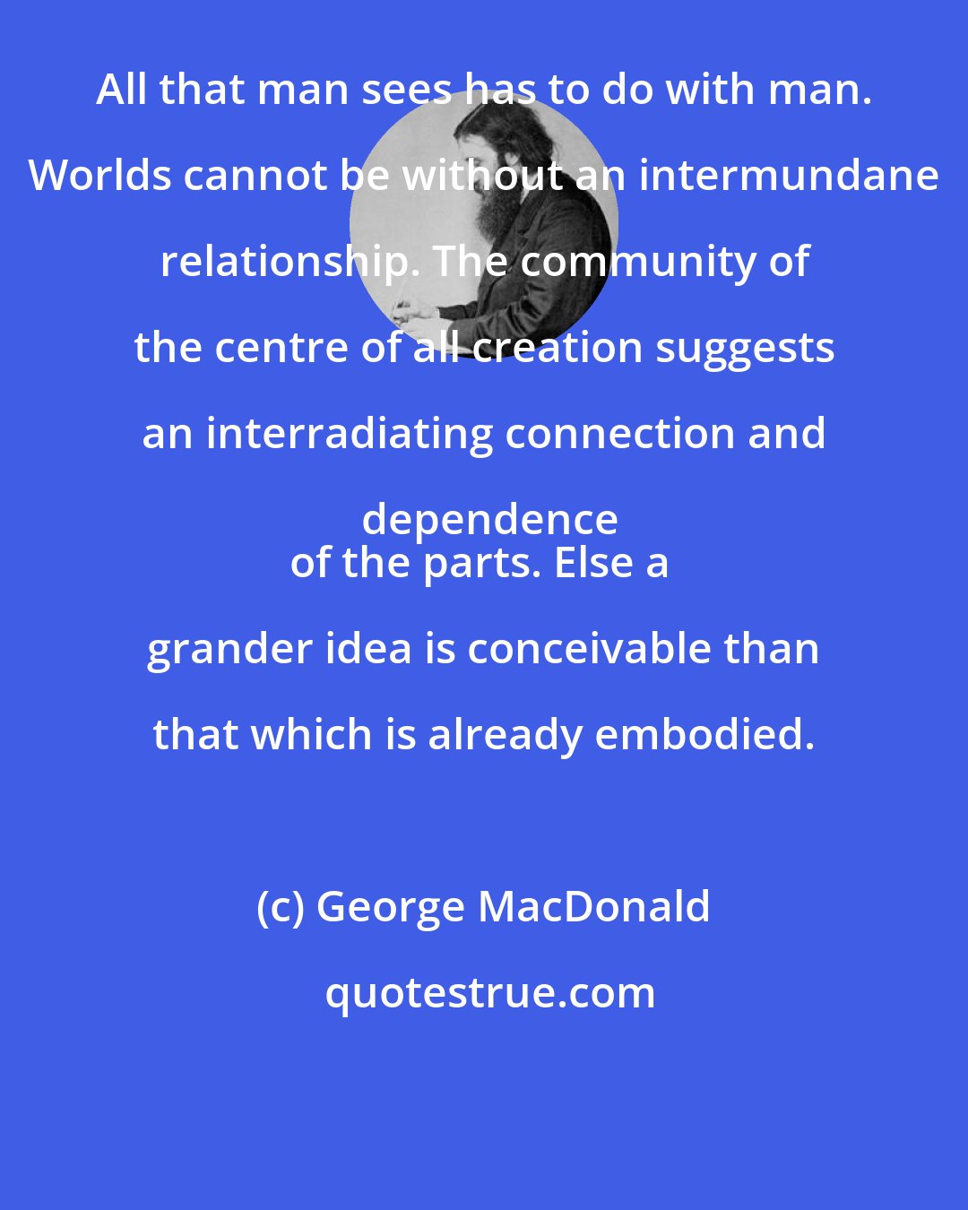 George MacDonald: All that man sees has to do with man. Worlds cannot be without an intermundane relationship. The community of the centre of all creation suggests an interradiating connection and dependence
of the parts. Else a grander idea is conceivable than that which is already embodied.