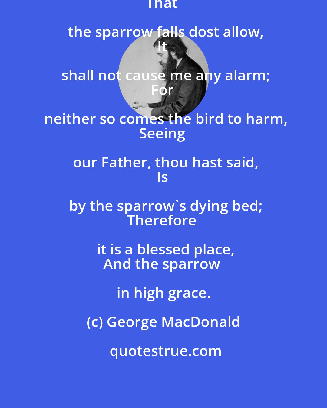 George MacDonald: And in thy own sermon, thou
That the sparrow falls dost allow,
It shall not cause me any alarm;
For neither so comes the bird to harm,
Seeing our Father, thou hast said,
Is by the sparrow's dying bed;
Therefore it is a blessed place,
And the sparrow in high grace.