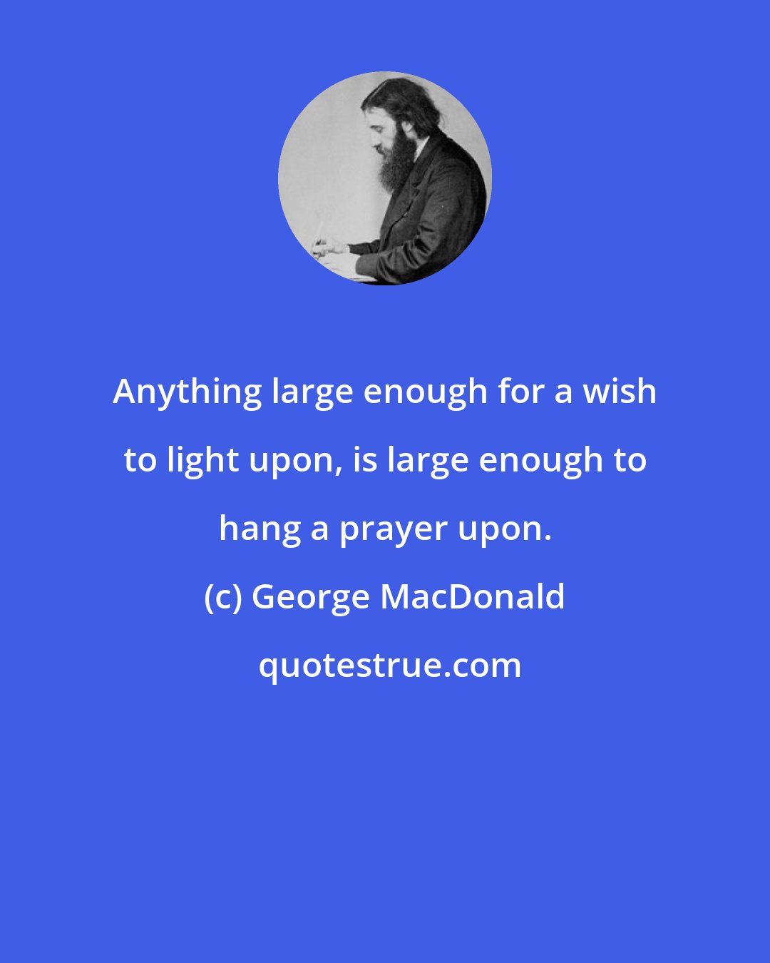 George MacDonald: Anything large enough for a wish to light upon, is large enough to hang a prayer upon.