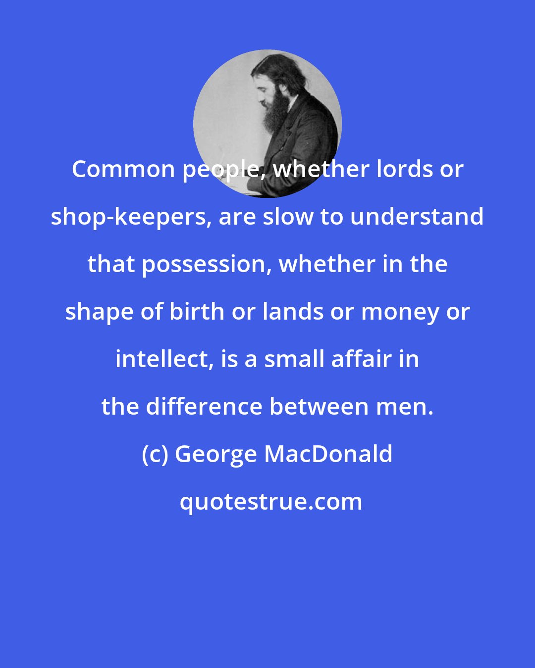 George MacDonald: Common people, whether lords or shop-keepers, are slow to understand that possession, whether in the shape of birth or lands or money or intellect, is a small affair in the difference between men.