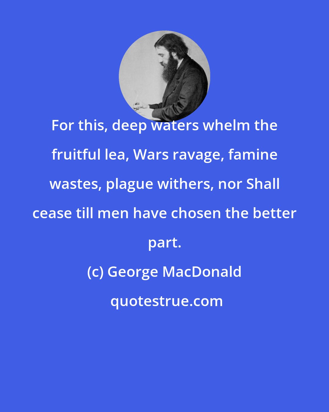 George MacDonald: For this, deep waters whelm the fruitful lea, Wars ravage, famine wastes, plague withers, nor Shall cease till men have chosen the better part.