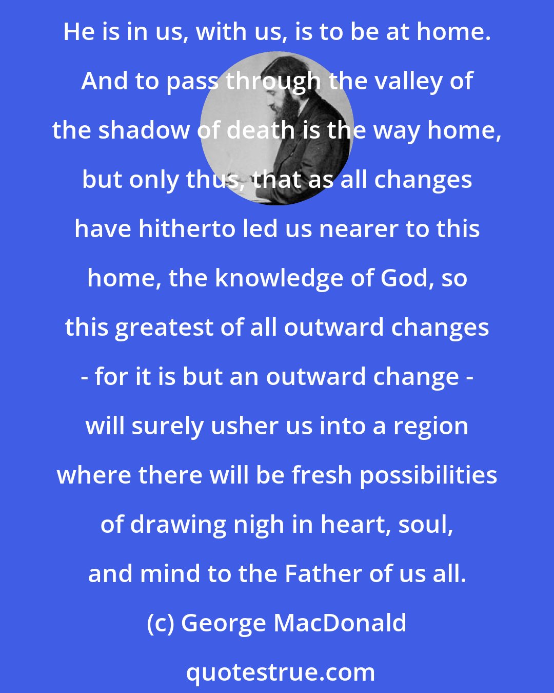 George MacDonald: God Himself - His thoughts, His will, His love, His judgments are men's home. To think His thoughts, to choose His will, to judge His judgments, and thus to know that He is in us, with us, is to be at home. And to pass through the valley of the shadow of death is the way home, but only thus, that as all changes have hitherto led us nearer to this home, the knowledge of God, so this greatest of all outward changes - for it is but an outward change - will surely usher us into a region where there will be fresh possibilities of drawing nigh in heart, soul, and mind to the Father of us all.