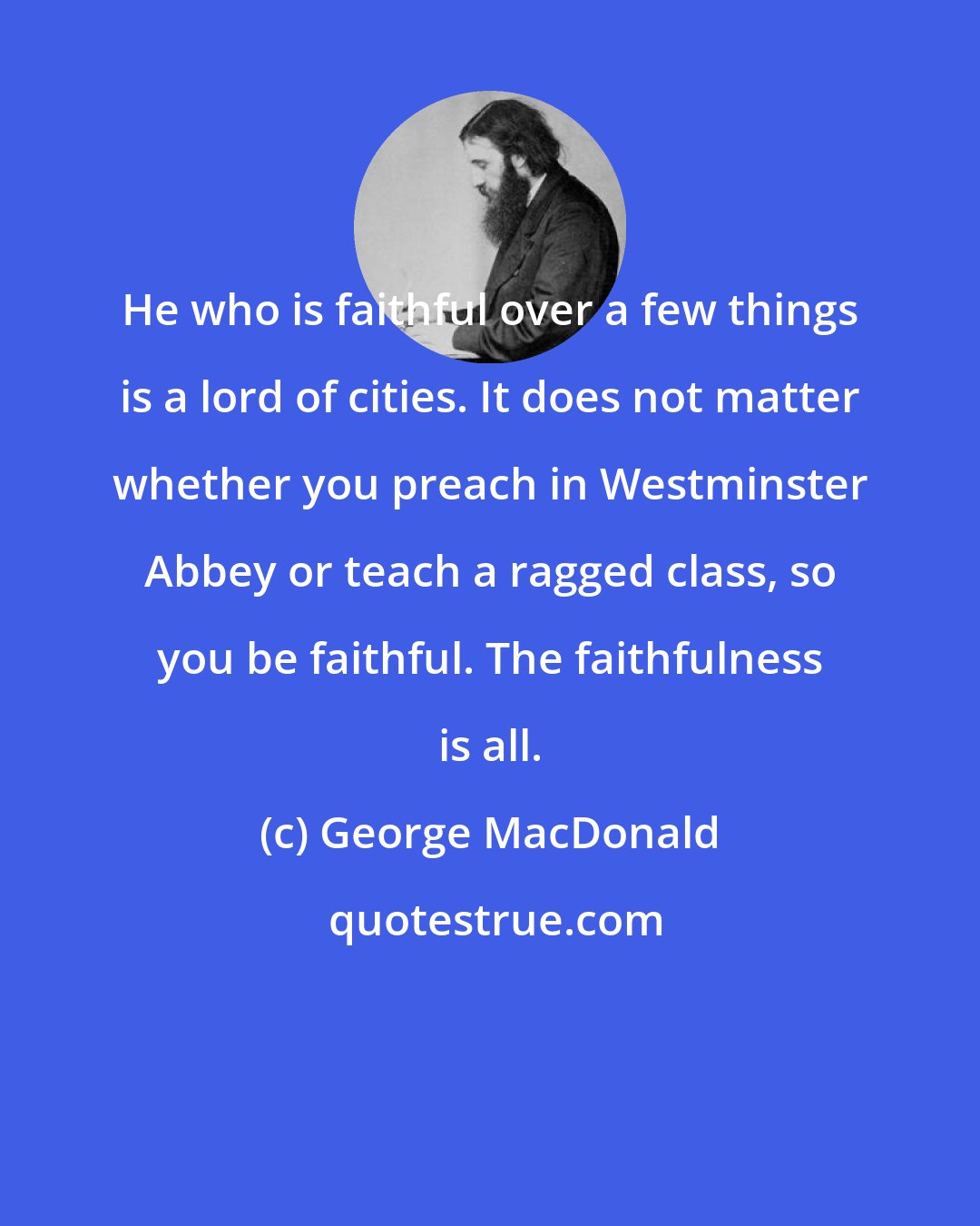 George MacDonald: He who is faithful over a few things is a lord of cities. It does not matter whether you preach in Westminster Abbey or teach a ragged class, so you be faithful. The faithfulness is all.