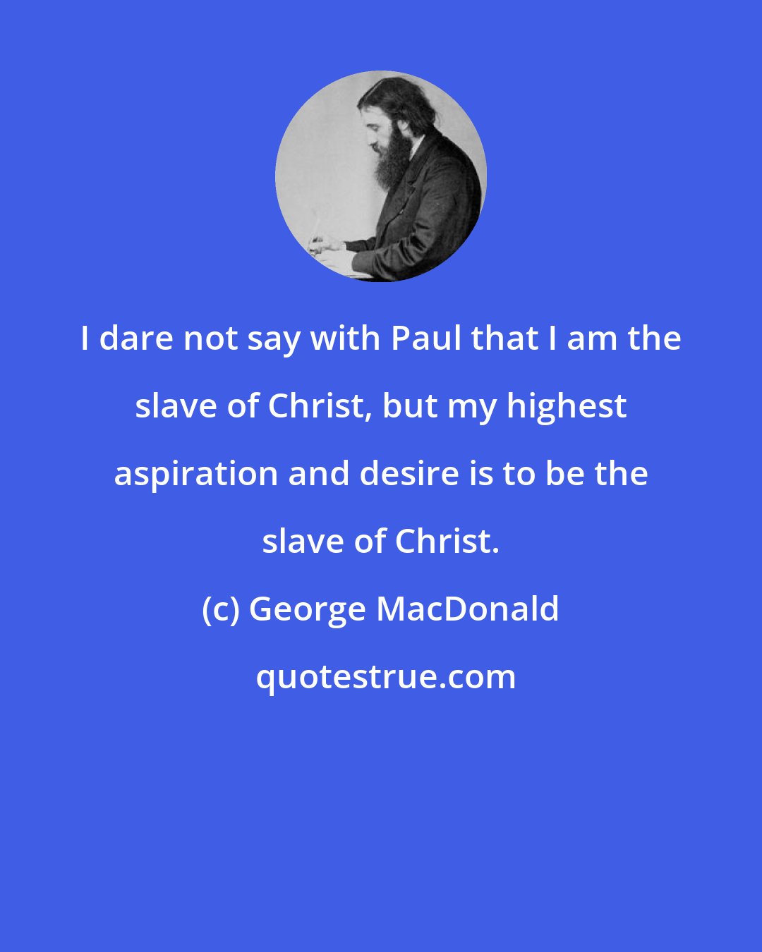 George MacDonald: I dare not say with Paul that I am the slave of Christ, but my highest aspiration and desire is to be the slave of Christ.