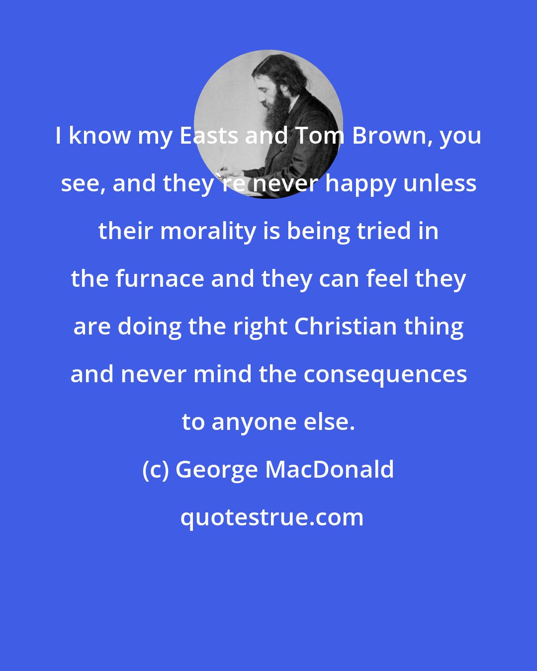 George MacDonald: I know my Easts and Tom Brown, you see, and they're never happy unless their morality is being tried in the furnace and they can feel they are doing the right Christian thing and never mind the consequences to anyone else.