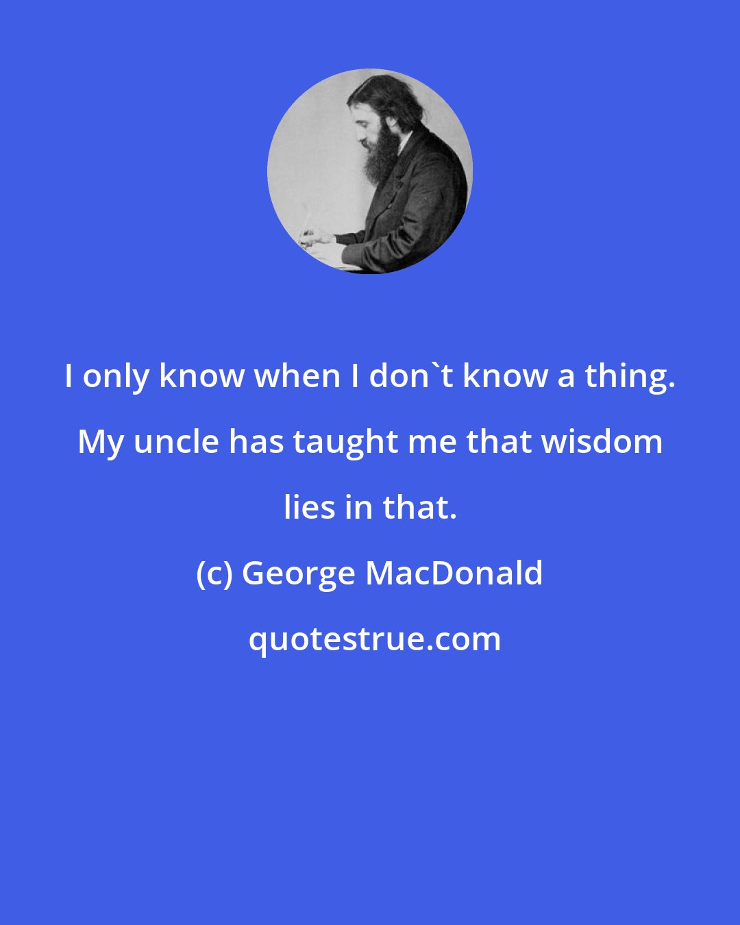 George MacDonald: I only know when I don't know a thing. My uncle has taught me that wisdom lies in that.