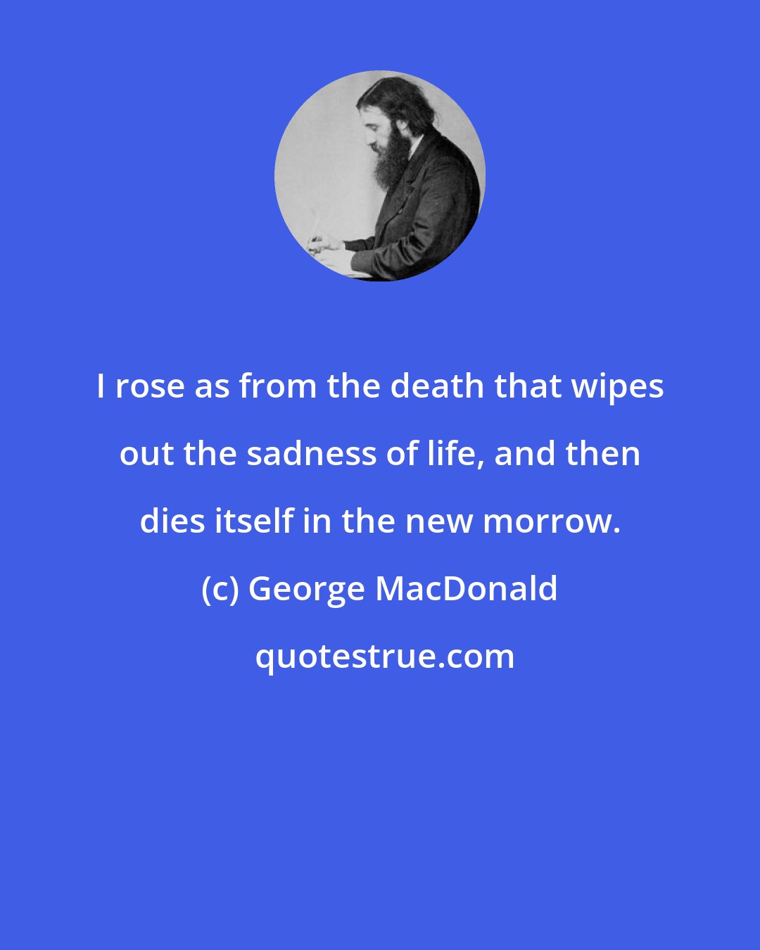 George MacDonald: I rose as from the death that wipes out the sadness of life, and then dies itself in the new morrow.