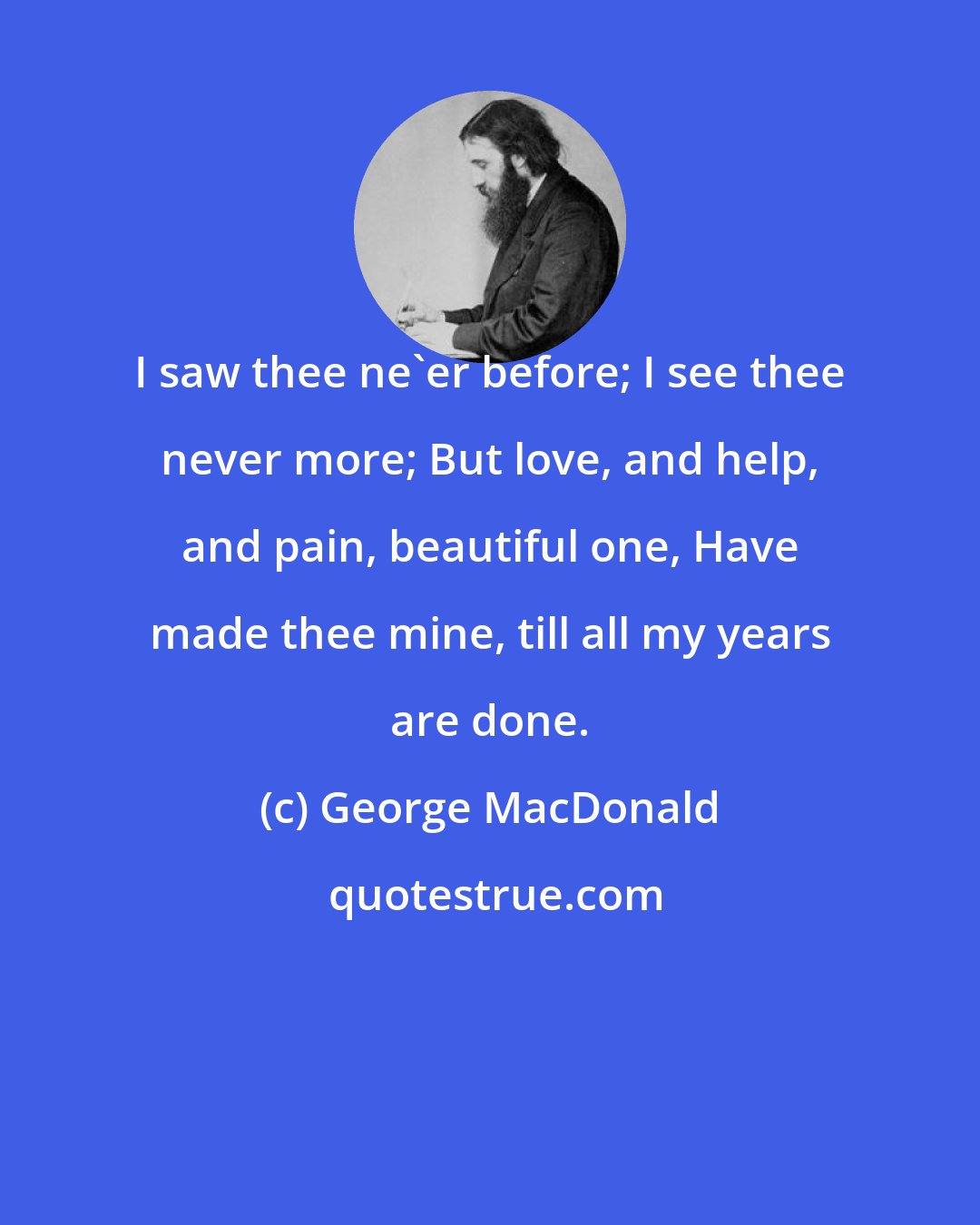 George MacDonald: I saw thee ne'er before; I see thee never more; But love, and help, and pain, beautiful one, Have made thee mine, till all my years are done.