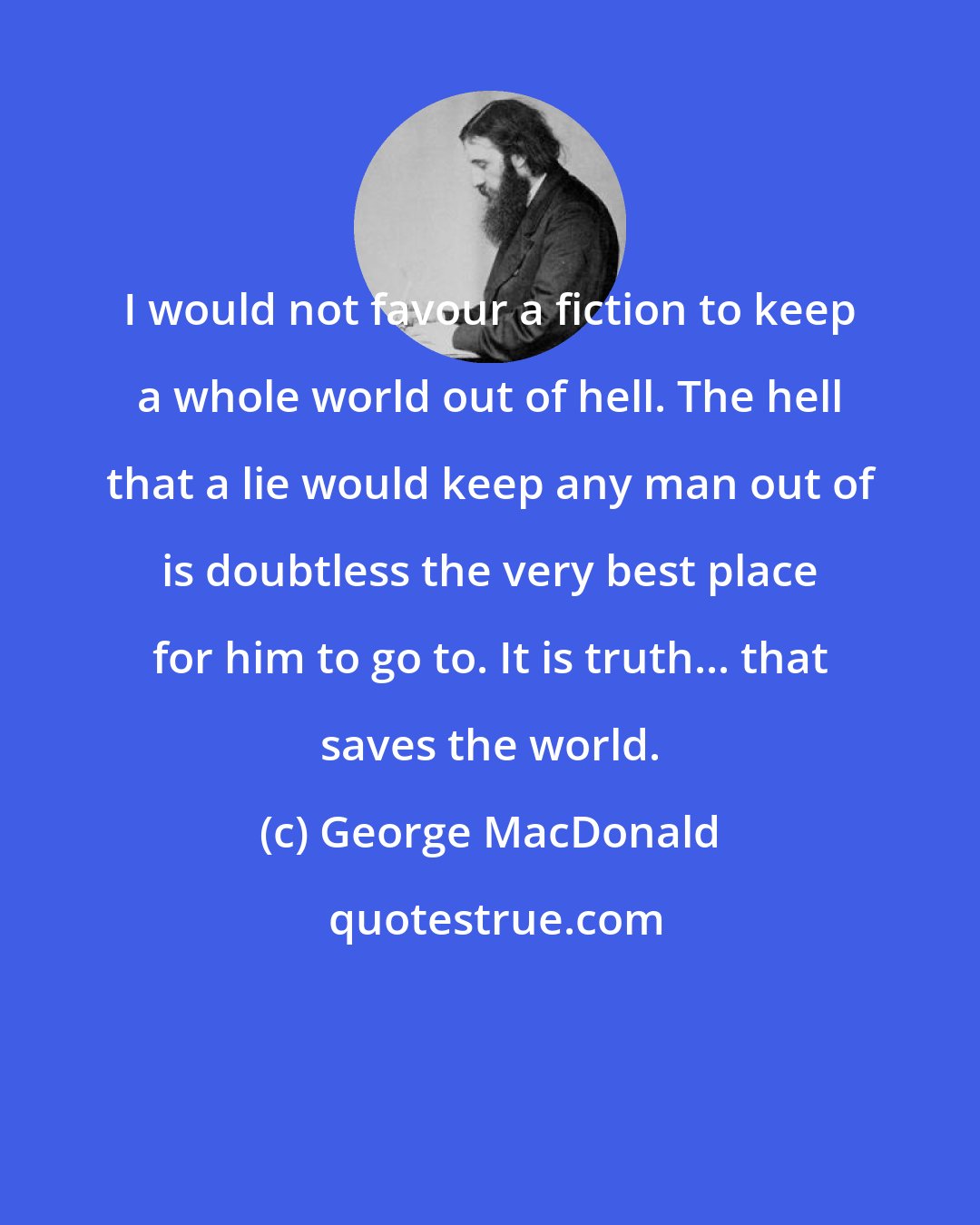 George MacDonald: I would not favour a fiction to keep a whole world out of hell. The hell that a lie would keep any man out of is doubtless the very best place for him to go to. It is truth... that saves the world.