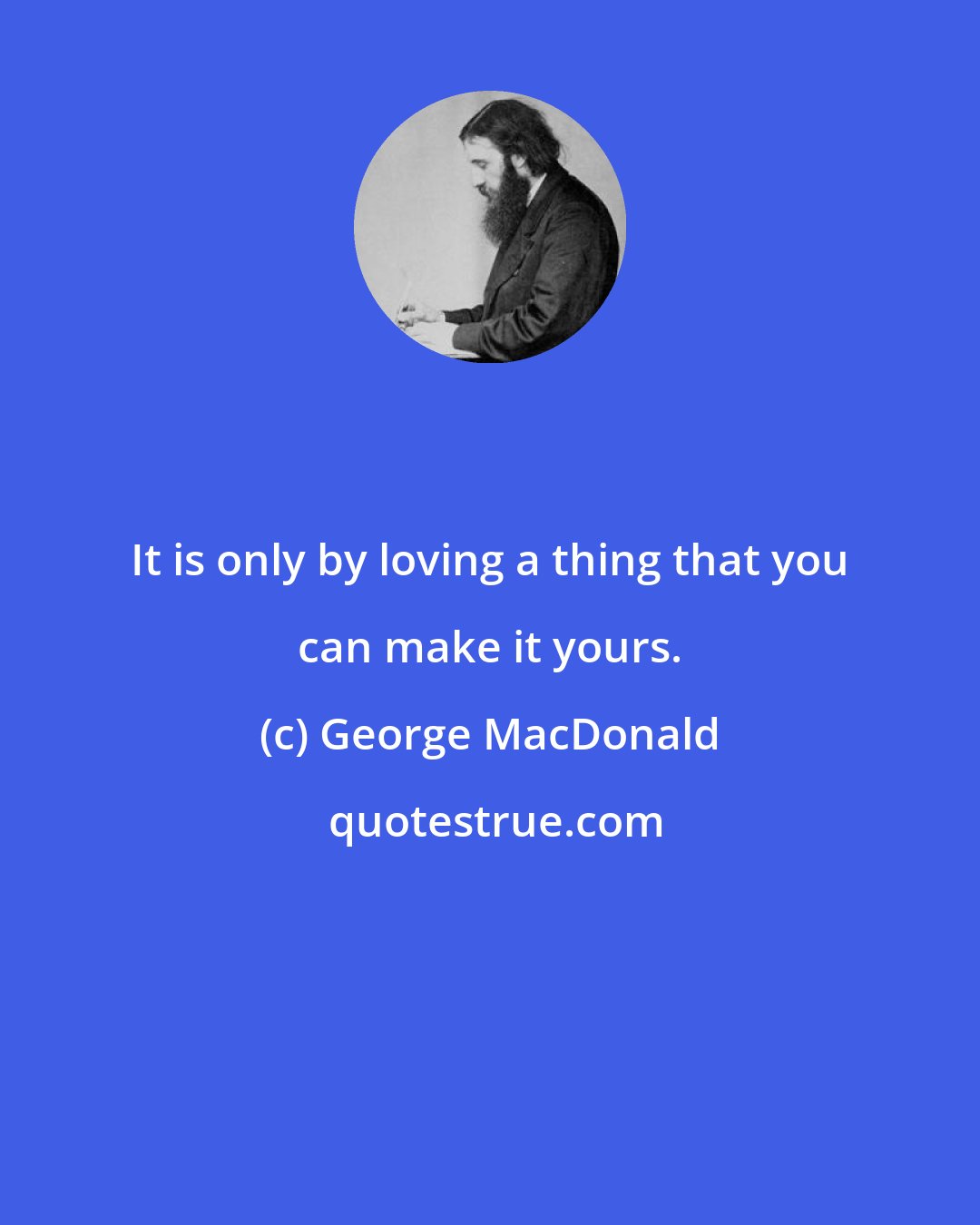 George MacDonald: It is only by loving a thing that you can make it yours.