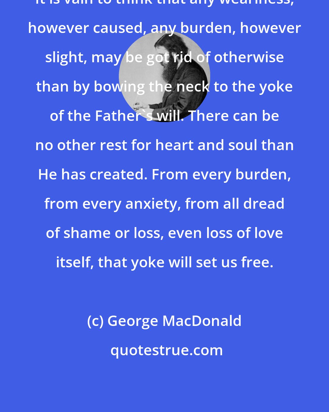 George MacDonald: It is vain to think that any weariness, however caused, any burden, however slight, may be got rid of otherwise than by bowing the neck to the yoke of the Father's will. There can be no other rest for heart and soul than He has created. From every burden, from every anxiety, from all dread of shame or loss, even loss of love itself, that yoke will set us free.