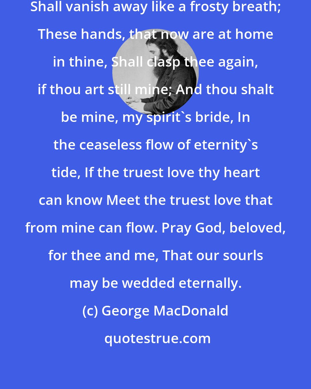 George MacDonald: Love me, beloved; Hades and Death Shall vanish away like a frosty breath; These hands, that now are at home in thine, Shall clasp thee again, if thou art still mine; And thou shalt be mine, my spirit's bride, In the ceaseless flow of eternity's tide, If the truest love thy heart can know Meet the truest love that from mine can flow. Pray God, beloved, for thee and me, That our sourls may be wedded eternally.