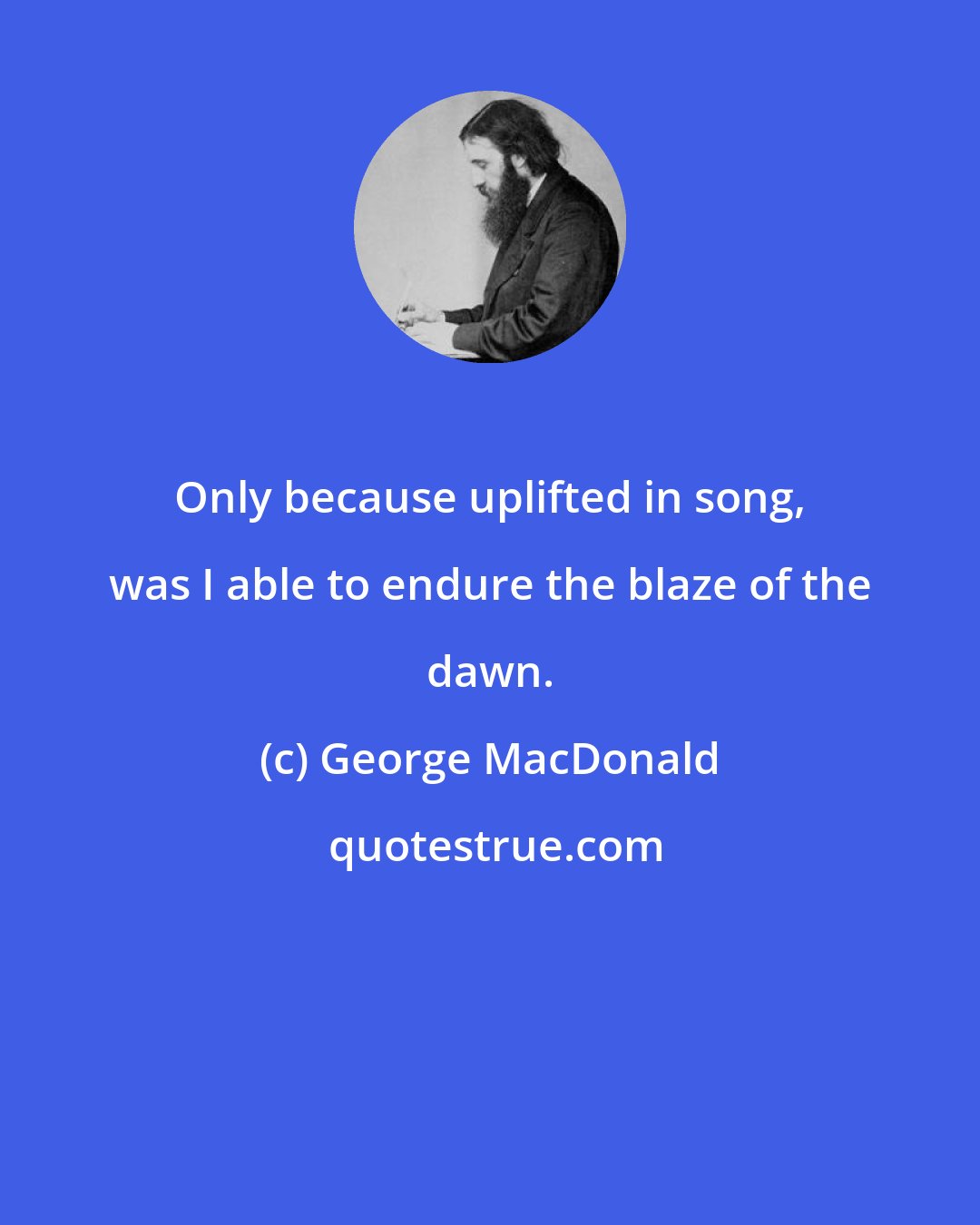 George MacDonald: Only because uplifted in song, was I able to endure the blaze of the dawn.