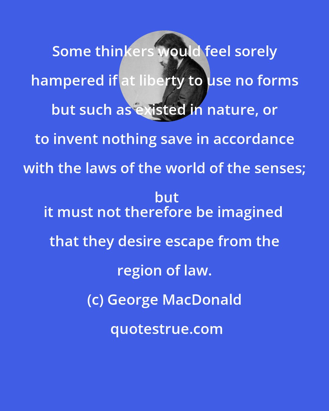 George MacDonald: Some thinkers would feel sorely hampered if at liberty to use no forms but such as existed in nature, or to invent nothing save in accordance with the laws of the world of the senses; but
it must not therefore be imagined that they desire escape from the region of law.