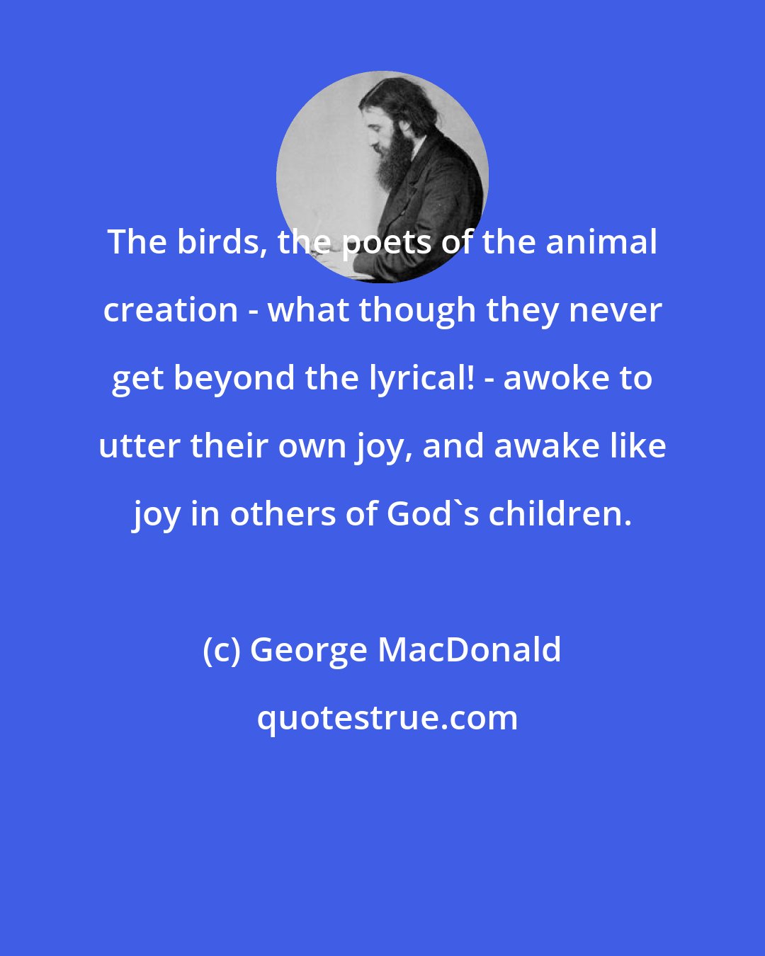 George MacDonald: The birds, the poets of the animal creation - what though they never get beyond the lyrical! - awoke to utter their own joy, and awake like joy in others of God's children.