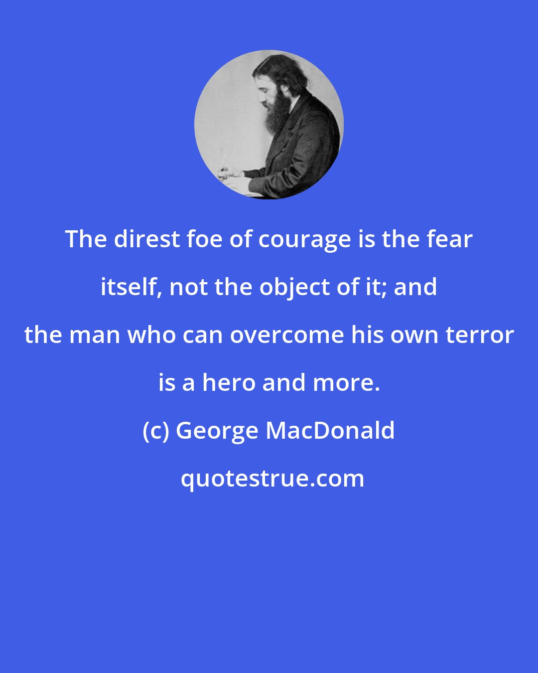 George MacDonald: The direst foe of courage is the fear itself, not the object of it; and the man who can overcome his own terror is a hero and more.