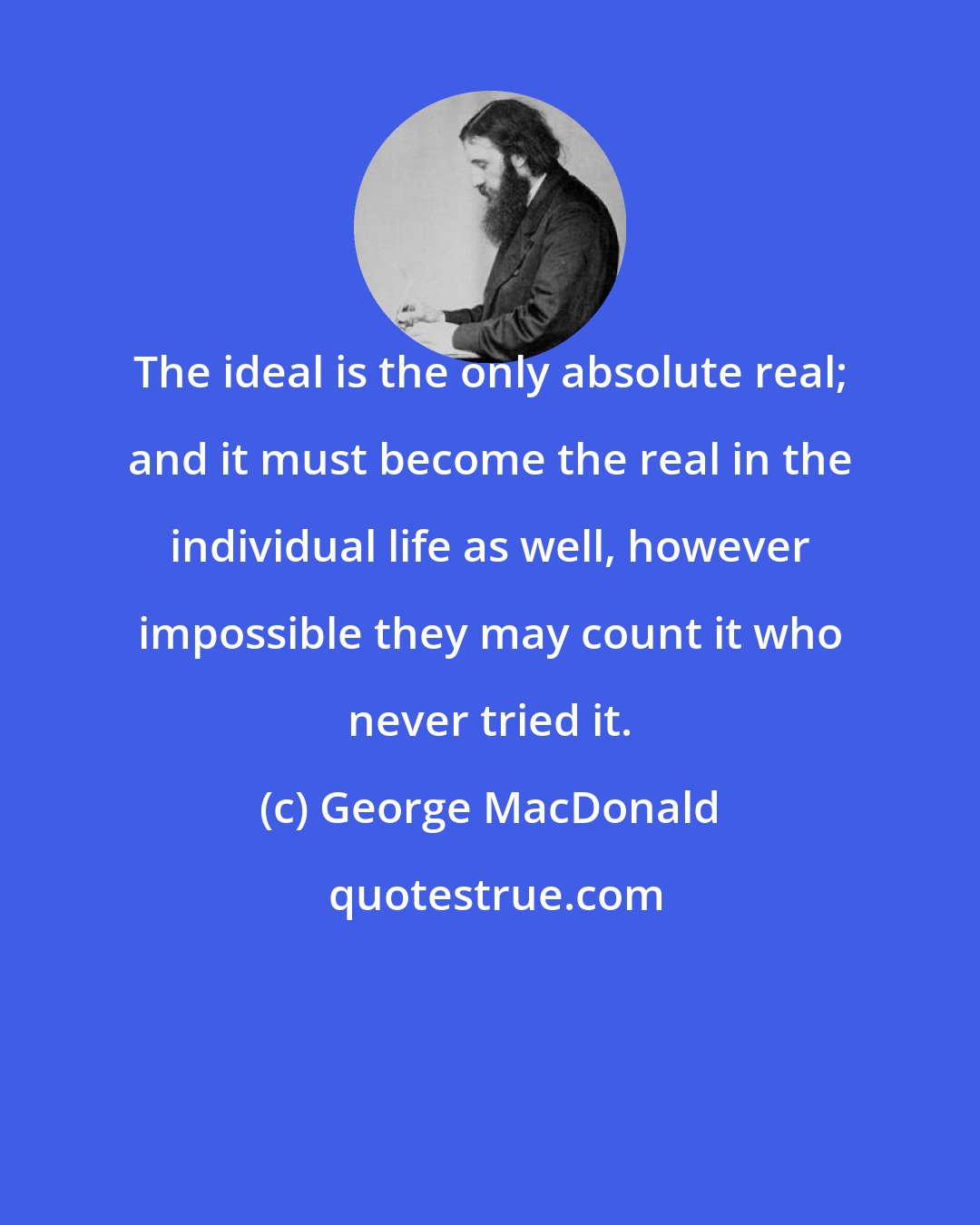 George MacDonald: The ideal is the only absolute real; and it must become the real in the individual life as well, however impossible they may count it who never tried it.