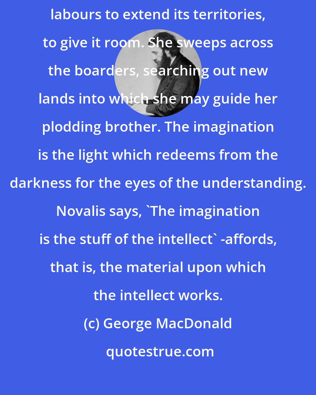 George MacDonald: The region belonging to the pure intellect is straitened: the imagination labours to extend its territories, to give it room. She sweeps across the boarders, searching out new lands into which she may guide her plodding brother. The imagination is the light which redeems from the darkness for the eyes of the understanding. Novalis says, 'The imagination is the stuff of the intellect' -affords, that is, the material upon which the intellect works.