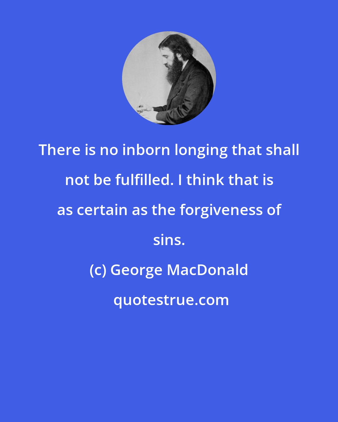 George MacDonald: There is no inborn longing that shall not be fulfilled. I think that is as certain as the forgiveness of sins.