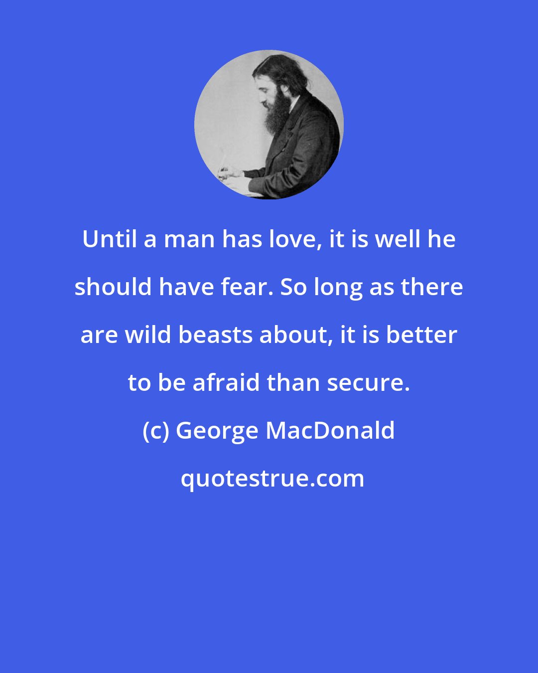 George MacDonald: Until a man has love, it is well he should have fear. So long as there are wild beasts about, it is better to be afraid than secure.