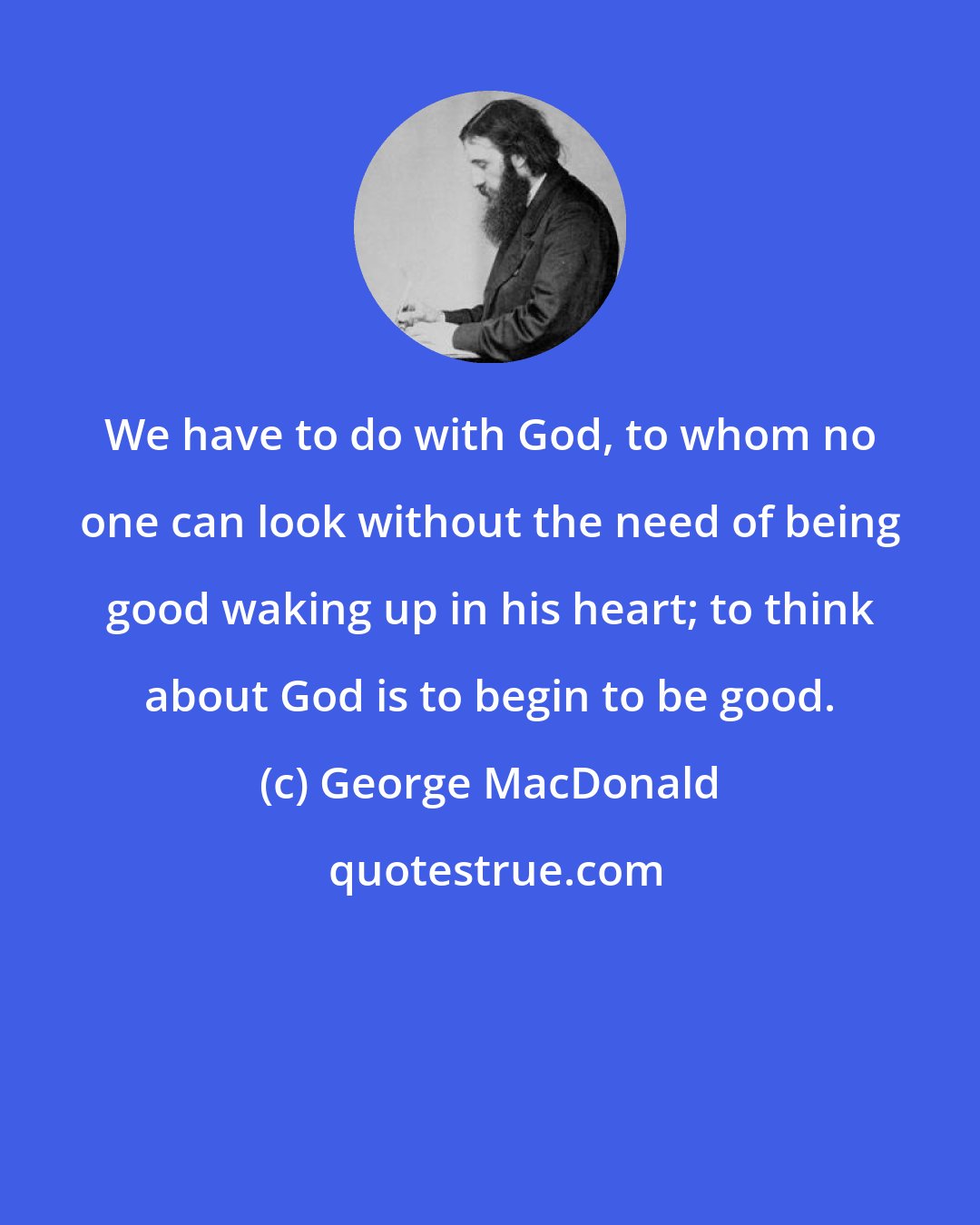 George MacDonald: We have to do with God, to whom no one can look without the need of being good waking up in his heart; to think about God is to begin to be good.