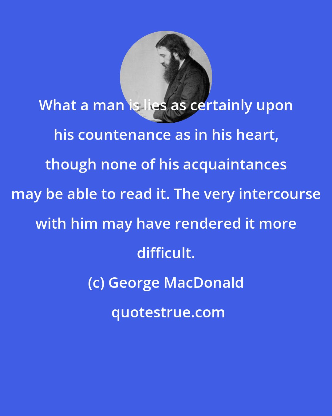 George MacDonald: What a man is lies as certainly upon his countenance as in his heart, though none of his acquaintances may be able to read it. The very intercourse with him may have rendered it more difficult.