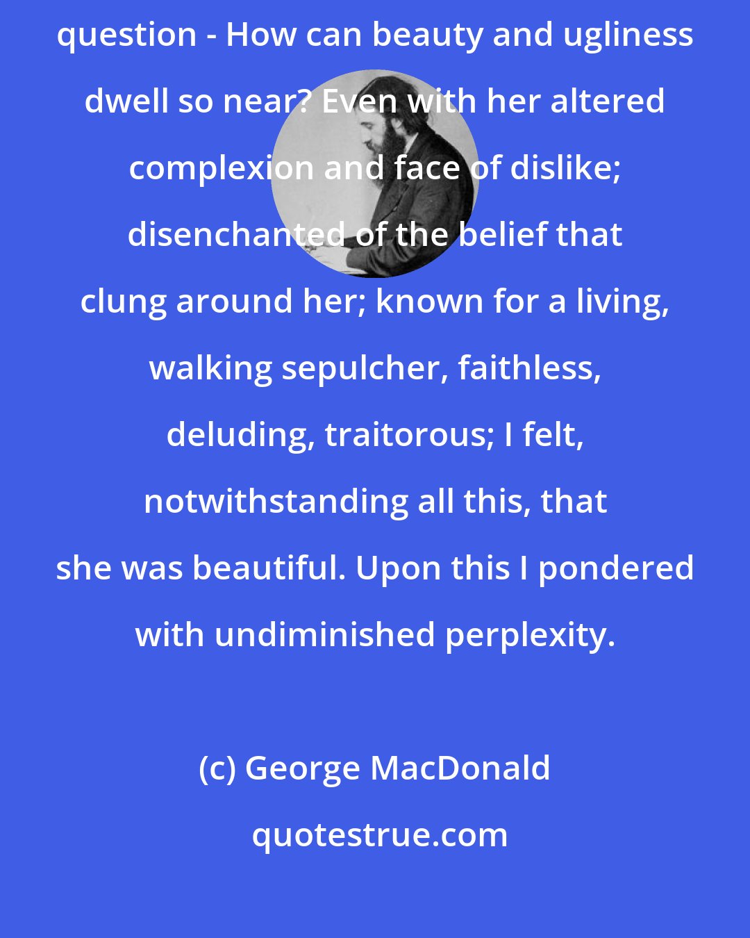 George MacDonald: What distressed me most - more even than my own folly - was the perplexing question - How can beauty and ugliness dwell so near? Even with her altered complexion and face of dislike; disenchanted of the belief that clung around her; known for a living, walking sepulcher, faithless, deluding, traitorous; I felt, notwithstanding all this, that she was beautiful. Upon this I pondered with undiminished perplexity.