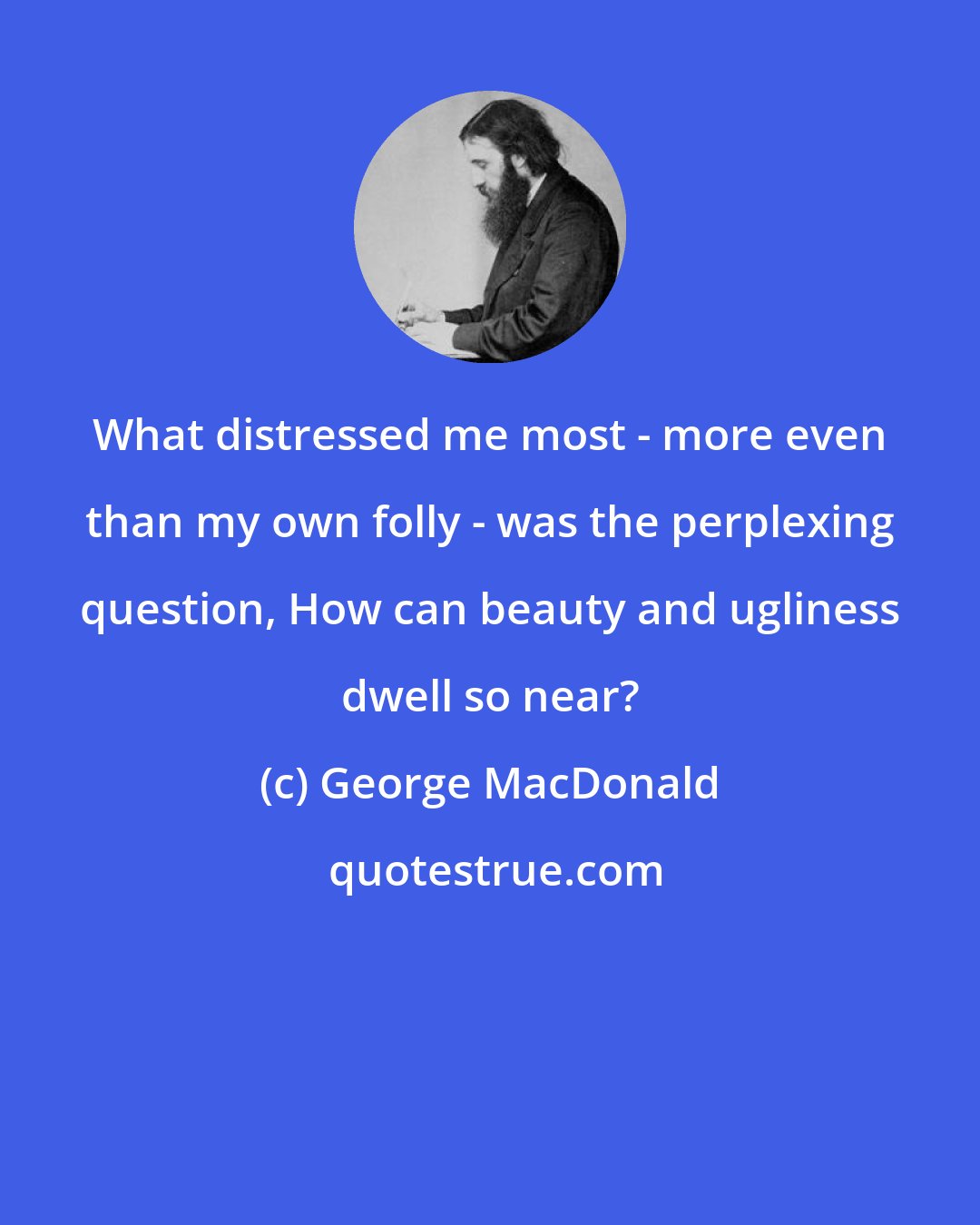 George MacDonald: What distressed me most - more even than my own folly - was the perplexing question, How can beauty and ugliness dwell so near?