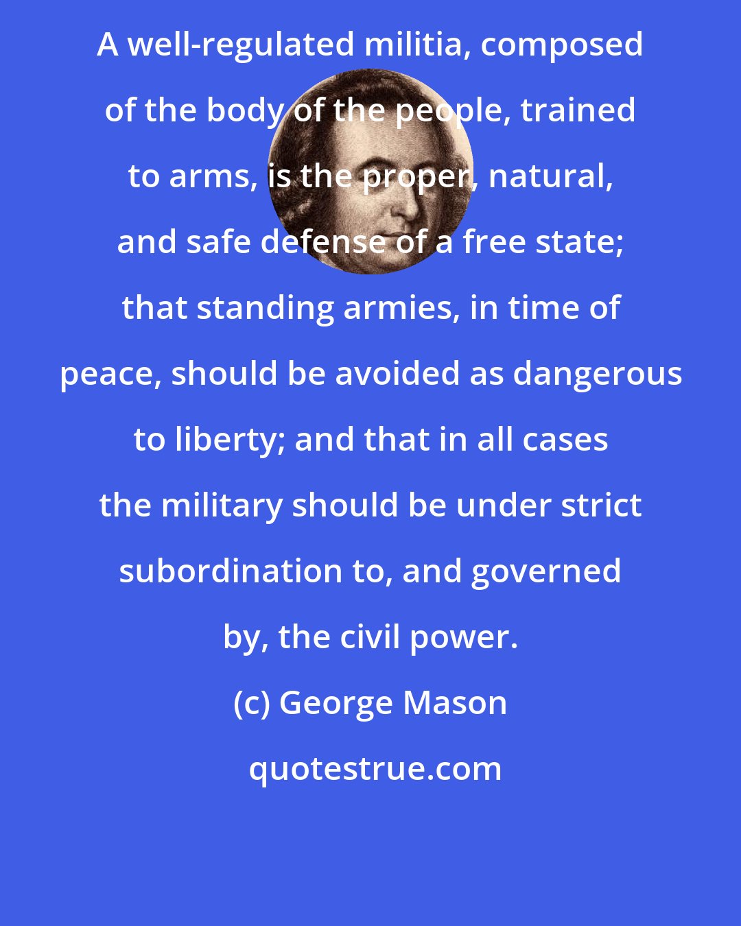 George Mason: A well-regulated militia, composed of the body of the people, trained to arms, is the proper, natural, and safe defense of a free state; that standing armies, in time of peace, should be avoided as dangerous to liberty; and that in all cases the military should be under strict subordination to, and governed by, the civil power.