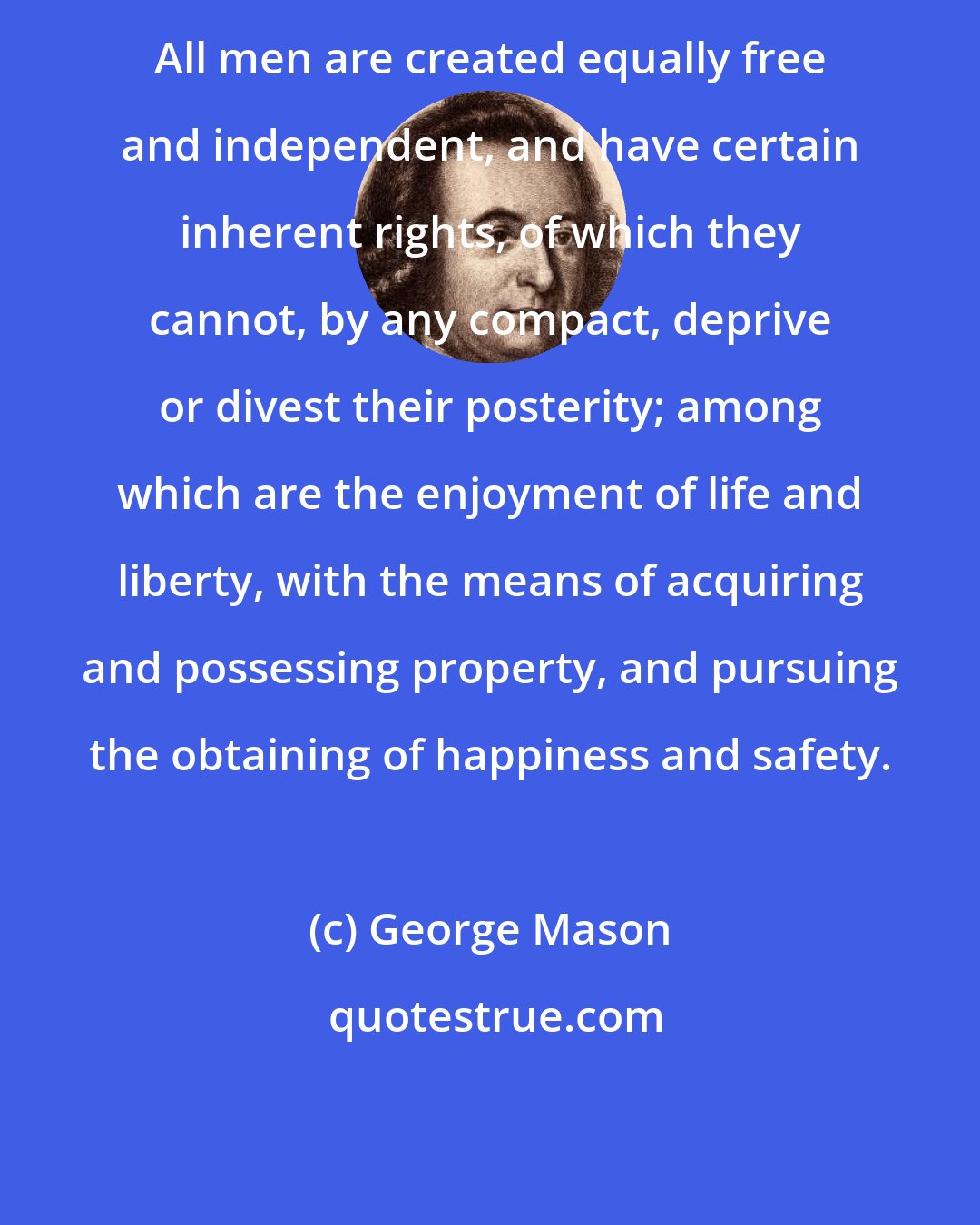 George Mason: All men are created equally free and independent, and have certain inherent rights, of which they cannot, by any compact, deprive or divest their posterity; among which are the enjoyment of life and liberty, with the means of acquiring and possessing property, and pursuing the obtaining of happiness and safety.