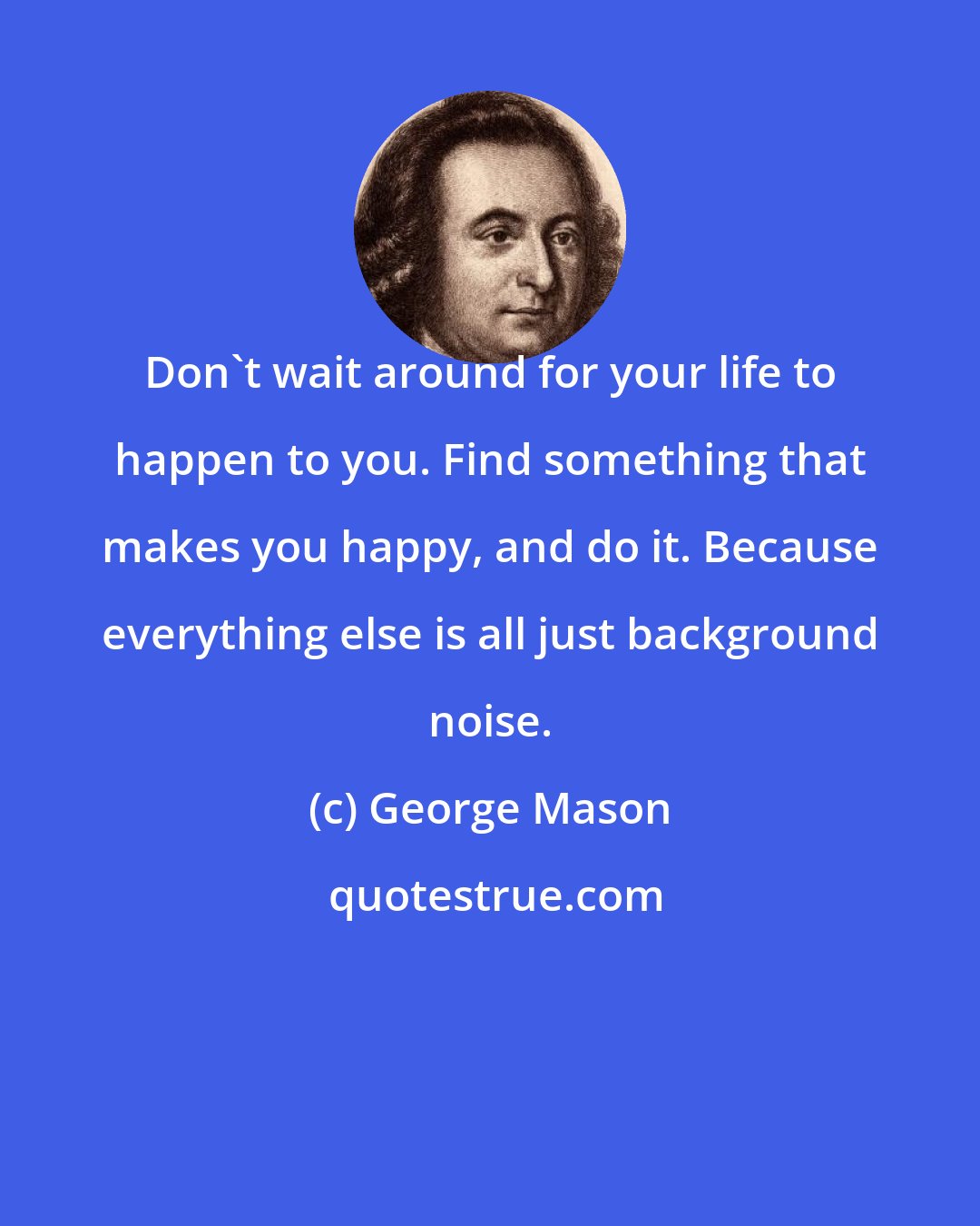 George Mason: Don't wait around for your life to happen to you. Find something that makes you happy, and do it. Because everything else is all just background noise.